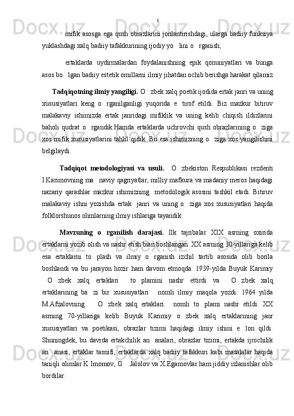 5
mifik asosga ega qush obrazlarini jonlantirishdagi, ularga badiiy funksiya
yuklashdagi xalq badiiy tafakkurining ijodiy yo lini o rganish; 	
 
ertaklarda   uydirmalardan   foydalanishning   epik   qonuniyatlari   va   bunga	

asos bo lgan badiiy estetik omillarni ilmiy jihatdan ochib berishga harakat qilamiz

      Tadqiqotning ilmiy yangiligi.  O zbek xalq poetik ijodida ertak janri va uning	

xususiyatlari   keng   o rganilganligi   yuqorida   e tirof   etildi.   Biz   mazkur   bitiruv	
 
malakaviy   ishimizda   ertak   janridagi   mifiklik   va   uning   kelib   chiqish   ildizlarini
baholi   qudrat   o rgandik.Hamda   ertaklarda   uchrovchi   qush   obrazlarining   o ziga	
 
xos mifik xususiyatlarini tahlil qidik. Bu esa ishimizning o ziga xos yangilishini	

belgilaydi.
Tadqiqot   metodologiyasi   va   usuli.     O zbekiston   Respublikasi   rezdenti	

I.Karimovning ma naviy qagriyatlar, milliy mafkura va madaniy meros haqidagi	

nazariy   qarashlar   mazkur   ishimizning     metodologik   asosini   tashkil   etadi.   Bitiruv
malakaviy   ishni   yozishda   ertak     janri   va   uning   o ziga   xos   xususiyatlari   haqida	

folklorshunos olimlarning ilmiy ishlariga tayandik
Mavzuning   o rganilish   darajasi.	
   Ilk   tajribalar   XIX   asrning   oxirida
ertaklarni yozib olish va nashr etish bian boshlangan. XX asrning 30-yillariga kelib
esa   ertaklarni   to plash   va   ilmiy   o rganish   izchil   tartib   asosida   olib   borila	
 
boshlandi   va   bu   jarayon   hozir   ham   davom   etmoqda.   1939-yilda   Buyuk   Karimiy
O zbek   xalq   ertaklari   to plamini   nashr   ettirdi   va   O zbek   xalq	
     
ertaklarining   ba zi   bir   xususiyatlari   nomli   ilmiy   maqola   yozdi.   1964   yilda	
 
M.Afzalovning     O zbek   xalq   ertaklari   nomli   to plami   nashr   etildi.   XX
   
asrning   70-yillariga   kelib   Buyuk   Karimiy   o zbek   xalq   ertaklarining   janr	

xususiyatlari   va   poetikasi,   obrazlar   tizimi   haqidagi   ilmiy   ishini   e lon   qildi.	

Shuningdek,   bu   davrda   ertakchilik   an analari,   obrazlar   tizimi,   ertakda   ijrochilik	

an anasi,   ertaklar   tasnifi,   ertaklarda   xalq   badiiy   tafakkuri   kabi   masalalar   haqida	

taniqli olimlar K.Imomov, G .Jalolov va X.Egamovlar ham jiddiy izlanishlar olib	

bordilar.  