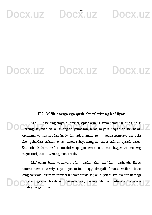50
II.2. Mifik asosga ega qush obrazlarining badiiyati
Mif     insonning   faqat   o tmishi,   ajdodlarining   xayolparatsligi   emas,   balki 
ularning   kayfiyati   va   o zi   anglab   yetmagan,   biroq   miyada   saqlab   qolgan   holat,	

kechinma   va   taassurotlaridir.   Mifga   ajdodlarning   jo n,   sodda   xomxayollari   yoki	

cho pchaklari   sifatida   emas,   inson   ruhiyatining   in ikosi   sifatida   qarash   zarur.	
 
Shu   sababli   ham   mif   o tmishdan   qolgan   emas,   u   kecha,   bugun   va   ertaning	

mujassami, inson ruhining manzarasidir. 
Mif   odam   bilan   yashaydi,   odam   yashar   ekan   mif   ham   yashaydi.   Biroq
hamma   ham   o z   miyasi   yaratgan   mifni   o qiy   olmaydi.   Chunki,   miflar   odatda	
 
keng qamrovli bilim va ramzlar tili yordamida saqlanib qoladi. Bu esa ertaklardagi
mifik asosga ega obrazlarning tasvirlanishi, ularga yuklangan badiiy-estetik vazifa
orqali yuzaga chiqadi.   