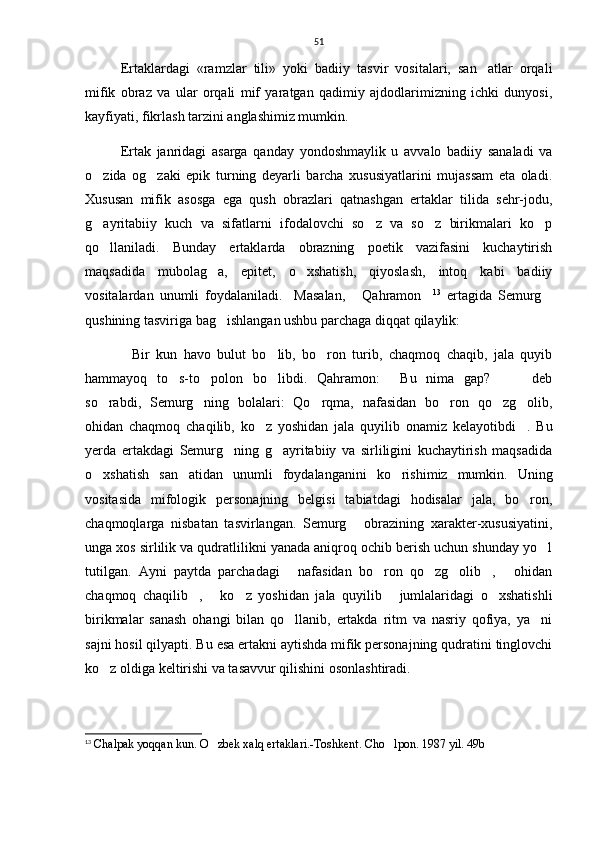 51
Ertaklardagi   «ramzlar   tili»   yoki   badiiy   tasvir   vositalari,   san atlar   orqali
mifik   obraz   va   ular   orqali   mif   yaratgan   qadimiy   ajdodlarimizning   ichki   dunyosi,
kayfiyati, fikrlash tarzini anglashimiz mumkin. 
Ertak   janridagi   asarga   qanday   yondoshmaylik   u   avvalo   badiiy   sanaladi   va
o zida   og zaki   epik   turning   deyarli   barcha   xususiyatlarini   mujassam   eta   oladi.	
 
Xususan   mifik   asosga   ega   qush   obrazlari   qatnashgan   ertaklar   tilida   sehr-jodu,
g ayritabiiy   kuch   va   sifatlarni   ifodalovchi   so z   va   so z   birikmalari   ko p
   
qo llaniladi.   Bunday   ertaklarda   obrazning   poetik   vazifasini   kuchaytirish

maqsadida   mubolag a,   epitet,   o xshatish,   qiyoslash,   intoq   kabi   badiiy	
 
vositalardan   unumli   foydalaniladi.     Masalan,   Qahramon	
  13
  ertagida   Semurg	
qushining tasviriga bag ishlangan ushbu parchaga diqqat qilaylik:	

Bir   kun   havo   bulut   bo lib,   bo ron   turib,   chaqmoq   chaqib,   jala   quyib	
  
hammayoq   to s-to polon   bo libdi.   Qahramon:   Bu   nima   gap?     deb	
     
so rabdi,   Semurg ning   bolalari:   Qo rqma,   nafasidan   bo ron   qo zg olib,	
     
ohidan   chaqmoq   chaqilib,   ko z   yoshidan   jala   quyilib   onamiz   kelayotibdi .   Bu	
 
yerda   ertakdagi   Semurg ning   g ayritabiiy   va   sirliligini   kuchaytirish   maqsadida	
 
o xshatish   san atidan   unumli   foydalanganini   ko rishimiz   mumkin.   Uning	
  
vositasida   mifologik   personajning   belgisi   tabiatdagi   hodisalar   jala,   bo ron,	

chaqmoqlarga   nisbatan   tasvirlangan.   Semurg   obrazining   xarakter-xususiyatini,	

unga xos sirlilik va qudratlilikni yanada aniqroq ochib berish uchun shunday yo l	

tutilgan.   Ayni   paytda   parchadagi   nafasidan   bo ron   qo zg olib ,   ohidan	
     
chaqmoq   chaqilib ,   ko z   yoshidan   jala   quyilib   jumlalaridagi   o xshatishli	
    
birikmalar   sanash   ohangi   bilan   qo llanib,   ertakda   ritm   va   nasriy   qofiya,   ya ni	
 
sajni hosil qilyapti. Bu esa ertakni aytishda mifik personajning qudratini tinglovchi
ko z oldiga keltirishi va tasavvur qilishini osonlashtiradi.  	

13
  Chalpak yoqqan kun. O zbek xalq ertaklari.-Toshkent. 	
 Cho lpon. 1987 yil. 49b 	 