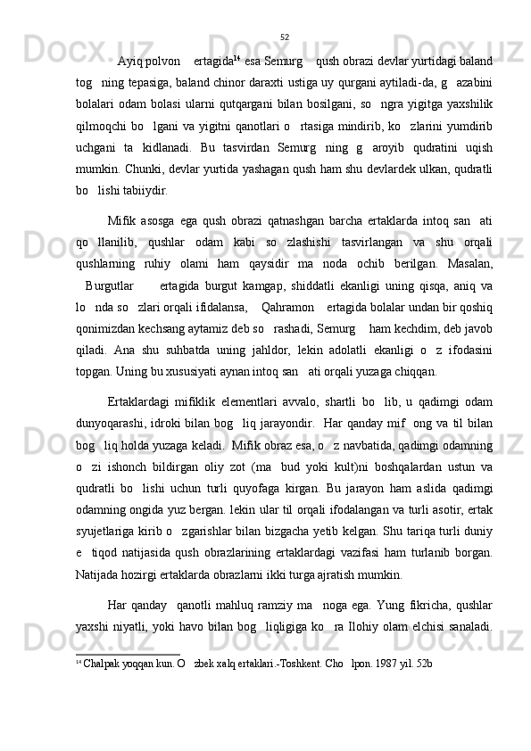 52
Ayiq polvon  ertagida  14
 esa Semurg  qush obrazi devlar yurtidagi baland	
tog ning tepasiga, baland chinor daraxti ustiga uy qurgani aytiladi-da, g azabini	
 
bolalari   odam   bolasi   ularni   qutqargani   bilan   bosilgani,   so ngra   yigitga   yaxshilik	

qilmoqchi bo lgani va yigitni  qanotlari  o rtasiga mindirib, ko zlarini  yumdirib	
  
uchgani   ta kidlanadi.   Bu   tasvirdan   Semurg ning   g aroyib   qudratini   uqish	
  
mumkin. Chunki, devlar yurtida yashagan qush ham shu devlardek ulkan, qudratli
bo lishi tabiiydir. 	

Mifik   asosga   ega   qush   obrazi   qatnashgan   barcha   ertaklarda   intoq   san ati	

qo llanilib,   qushlar   odam   kabi   so zlashishi   tasvirlangan   va   shu   orqali	
 
qushlarning   ruhiy   olami   ham   qaysidir   ma noda   ochib   berilgan.   Masalan,	

Burgutlar   ertagida   burgut   kamgap,   shiddatli   ekanligi   uning   qisqa,   aniq   va	
 
lo nda so zlari orqali ifidalansa,  Qahramon  ertagida bolalar undan bir qoshiq	
   
qonimizdan kechsang aytamiz deb so rashadi, Semurg  ham kechdim, deb javob	
 
qiladi.   Ana   shu   suhbatda   uning   jahldor,   lekin   adolatli   ekanligi   o z   ifodasini	

topgan. Uning bu xususiyati aynan intoq san ati orqali yuzaga chiqqan.  	

Ertaklardagi   mifiklik   elementlari   avvalo,   shartli   bo lib,   u   qadimgi   odam	

dunyoqarashi,  idroki   bilan  bog liq jarayondir.    Har  qanday  mif    ong  va til   bilan	

bog liq holda yuzaga keladi.  Mifik obraz esa, o z navbatida, qadimgi odamning	
 
o zi   ishonch   bildirgan   oliy   zot   (ma bud   yoki   kult)ni   boshqalardan   ustun   va	
 
qudratli   bo lishi   uchun   turli   quyofaga   kirgan.   Bu   jarayon   ham   aslida   qadimgi	

odamning ongida yuz bergan. lekin ular til orqali ifodalangan va turli asotir, ertak
syujetlariga kirib o zgarishlar bilan bizgacha yetib kelgan. Shu tariqa turli duniy	

e tiqod   natijasida   qush   obrazlarining   ertaklardagi   vazifasi   ham   turlanib   borgan.	

Natijada hozirgi ertaklarda obrazlarni ikki turga ajratish mumkin. 
Har   qanday     qanotli   mahluq   ramziy   ma noga   ega.   Yung   fikricha,   qushlar	

yaxshi   niyatli, yoki   havo bilan  bog liqligiga  ko ra Ilohiy olam   elchisi   sanaladi.	
 
14
  Chalpak yoqqan kun. O zbek xalq ertaklari.-Toshkent. 	
 Cho lpon. 1987 yil. 52b	 