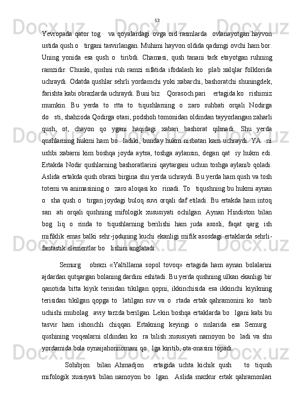 53
Yevropada   qator   tog   va   qoyalardagi   ovga   oid   rasmlarda     ovlanayotgan   hayvon
ustida qush o tirgani tasvirlangan. Muhimi hayvon oldida qadimgi ovchi ham bor.	

Uning   yonida   esa   qush   o tiribdi.   Chamasi,   qush   tanani   tark   etayotgan   ruhning	

ramzidir.   Chunki,   qushni   ruh   ramzi   sifatida   ifodalash   ko plab   xalqlar   folklorida	

uchraydi. Odatda qushlar sehrli yordamchi yoki xabarchi, bashoratchi shuningdek,
farishta kabi obrazlarda uchraydi. Buni biz  Qorasoch pari  ertagida ko rishimiz	
  
mumkin.   Bu   yerda   to rtta   to tiqushlarning   o zaro   suhbati   orqali   Nodirga	
  
do sti, shahzoda Qodirga otasi, podshoh tomonidan oldindan tayyorlangan zaharli	

qush,   ot,   chayon   qo ygani   haqidagi   xabari   bashorat   qilinadi.   Shu   yerda	

qushlarning hukmi ham bo ladiki, bunday hukm nisbatan kam  uchraydi. YA ni	
 
ushbi   xabarni   kim   boshqa   joyda   aytsa,   toshga   aylansin,   degan   qat iy   hukm   edi.	

Ertakda Nodir  qushlarning bashoratlarini  qaytargani  uchun toshga aylanib qoladi.
Aslida ertakda qush obrazi birgina shu yerda uchraydi. Bu yerda ham qush va tosh
totemi va animasining o zaro aloqasi ko rinadi. To tiqushning bu hukmi aynan	
  
o sha qush o tirgan joydagi  buloq suvi  orqali daf etiladi. Bu ertakda ham intoq	
 
san ati   orqali   qushning   mifologik   xususiyati   ochilgan.   Aynan   Hindiston   bilan	

bog liq   o rinda   to tiqushlarning   berilishi   ham   juda   asosli,   faqat   qarg ish
   
mifiklik emas balki sehr-joduning kuchi ekanligi mifik asosdagi  ertaklarda sehrli-
fantastik elementlar bo lishini anglatadi. 	

Semurg   obrazi   «Yaltillama   sopol   tovoq»   ertagida   ham   aynan   bolalarini	

ajdardan qutqargan bolaning dardini eshitadi. Bu yerda qushning ulkan ekanligi bir
qanotida   bitta   kiyik   terisidan   tikilgan   qopni,   ikkinchisida   esa   ikkinchi   kiyikning
terisidan   tikilgan   qopga   to latilgan   suv   va   o rtada   ertak   qahramonini   ko tarib	
  
uchishi mubolag aviy tarzda berilgan. Lekin boshqa ertaklarda bo lgani kabi bu	
 
tasvir   ham   ishonchli   chiqqan.   Ertakning   keyingi   o rinlarida   esa   Semurg	
 
qushining   voqealarni   oldindan   ko ra   bilish   xususiyati   namoyon   bo ladi   va   shu	
 
yordamida bola oynaijahonnomani qo lga kiritib, ota-onasini topadi.    	

Sohibjon     bilan   Ahmadjon   ertagida   uchta   kichik   qush     to tiqush	
   
mifologik   xusisyati   bilan   namoyon   bo lgan.     Aslida   mazkur   ertak   qahramonlari	
 