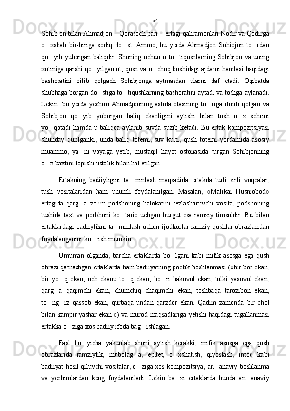 54
Sohibjon bilan Ahmadjon  Qorasoch pari  ertagi qahramonlari Nodir va Qodirga 
o xshab   bir-biriga   sodiq   do st.   Ammo,   bu   yerda   Ahmadjon   Sohibjon   to rdan	
  
qo yib  yuborgan  baliqdir.  Shuning  uchun  u  to tiqushlarning  Sohibjon  va   uning
 
xotiniga qarshi qo yilgan ot, qush va o choq boshidagi ajdarni hamlasi haqidagi	
 
bashoratini   bilib   qolgach   Sohibjonga   aytmasdan   ularni   daf   etadi.   Oqibatda
shubhaga borgan do stiga to tiqushlarning bashoratini aytadi va toshga aylanadi.	
 
Lekin     bu   yerda  yechim   Ahmadjonning  aslida   otasining   to riga   ilinib   qolgan  va	

Sohibjon   qo yib   yuborgan   baliq   ekanligini   aytishi   bilan   tosh   o z   sehrini	
 
yo qotadi   hamda   u   baliqqa   aylanib   suvda   suzib   ketadi.   Bu   ertak   kompozitsiyasi	

shunday   qurilganki,   unda   baliq   totemi,   suv   kulti,   qush   totemi   yordamida   asosiy
muammo,   ya ni   voyaga   yetib,   mustaqil   hayot   ostonasida   turgan   Sohibjonning	

o z baxtini topishi ustalik bilan hal etilgan. 	

Ertakning   badiiyligini   ta minlash   maqsadida   ertakda   turli   sirli   voqealar,	

tush   vositalaridan   ham   unumli   foydalanilgan.   Masalan,   «Malikai   Husniobod»
ertagida   qarg a   zolim   podshoning   halokatini   tezlashtiruvchi   vosita,   podshoning	

tushida   taxt   va   podshoni   ko tarib   uchgan   burgut   esa   ramziy   timsoldir.   Bu   bilan	

ertaklardagi  badiiylikni  ta minlash   uchun  ijodkorlar   ramziy  qushlar   obrazlaridan	

foydalanganini ko rish mumkin.	
    
Umuman   olganda,   barcha   ertaklarda   bo lgani   kabi   mifik   asosga   ega   qush	

obrazi qatnashgan ertaklarda ham badiiyatning poetik boshlanmasi («bir bor ekan,
bir   yo q   ekan,   och   ekanu   to q   ekan,   bo ri   bakovul   ekan,   tulki   yasovul   ekan,	
  
qarg a   qaqimchi   ekan,   chumchiq   chaqimchi   ekan,   toshbaqa   tarozibon   ekan,	

to ng iz   qassob   ekan,   qurbaqa   undan   qarzdor   ekan.   Qadim   zamonda   bir   chol	
 
bilan kampir yashar ekan   ») va murod maqsadlariga yetishi haqidagi tugallanmasi
ertakka o ziga xos badiiy ifoda bag ishlagan. 	
 
Fasl   bo yicha   yakunlab   shuni   aytish   kerakki,   mifik   asosga   ega   qush	

obrazlarida   ramziylik,   mubolag a,   epitet,   o xshatish,   qiyoslash,   intoq   kabi	
 
badiiyat hosil qiluvchi vositalar, o ziga xos kompozitsiya, an anaviy boshlanma
 
va   yechimlardan   keng   foydalaniladi.   Lekin   ba zi   ertaklarda   bunda   an anaviy	
  