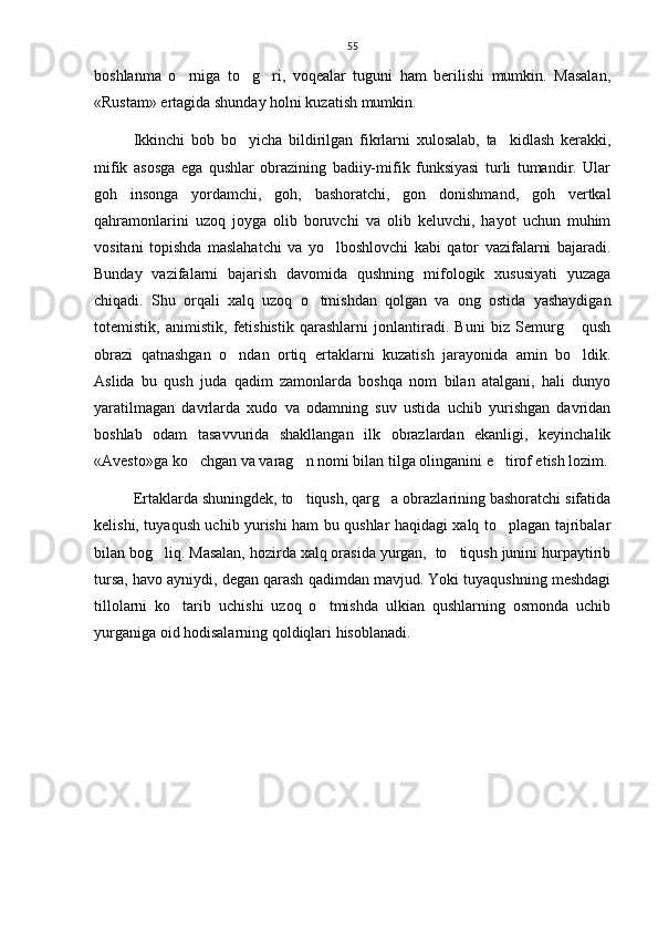 55
boshlanma   o rniga   to g ri,   voqealar   tuguni   ham   berilishi   mumkin.   Masalan,  
«Rustam» ertagida shunday holni kuzatish mumkin. 
Ikkinchi   bob   bo yicha   bildirilgan   fikrlarni   xulosalab,   ta kidlash   kerakki,	
 
mifik   asosga   ega   qushlar   obrazining   badiiy-mifik   funksiyasi   turli   tumandir.   Ular
goh   insonga   yordamchi,   goh,   bashoratchi,   gon   donishmand,   goh   vertkal
qahramonlarini   uzoq   joyga   olib   boruvchi   va   olib   keluvchi,   hayot   uchun   muhim
vositani   topishda   maslahatchi   va   yo lboshlovchi   kabi   qator   vazifalarni   bajaradi.	

Bunday   vazifalarni   bajarish   davomida   qushning   mifologik   xususiyati   yuzaga
chiqadi.   Shu   orqali   xalq   uzoq   o tmishdan   qolgan   va   ong   ostida   yashaydigan	

totemistik,   animistik,   fetishistik   qarashlarni   jonlantiradi.   Buni   biz   Semurg   qush	

obrazi   qatnashgan   o ndan   ortiq   ertaklarni   kuzatish   jarayonida   amin   bo ldik.	
 
Aslida   bu   qush   juda   qadim   zamonlarda   boshqa   nom   bilan   atalgani,   hali   dunyo
yaratilmagan   davrlarda   xudo   va   odamning   suv   ustida   uchib   yurishgan   davridan
boshlab   odam   tasavvurida   shakllangan   ilk   obrazlardan   ekanligi,   keyinchalik
«Avesto»ga ko chgan va varag n nomi bilan tilga olinganini e tirof etish lozim.	
  
Ertaklarda shuningdek, to tiqush, qarg a obrazlarining bashoratchi sifatida	
 
kelishi, tuyaqush uchib yurishi ham bu qushlar haqidagi xalq to plagan tajribalar	

bilan bog liq. Masalan, hozirda xalq orasida yurgan,  to tiqush junini hurpaytirib	
 
tursa, havo ayniydi, degan qarash qadimdan mavjud. Yoki tuyaqushning meshdagi
tillolarni   ko tarib   uchishi   uzoq   o tmishda   ulkian   qushlarning   osmonda   uchib	
 
yurganiga oid hodisalarning qoldiqlari hisoblanadi.     