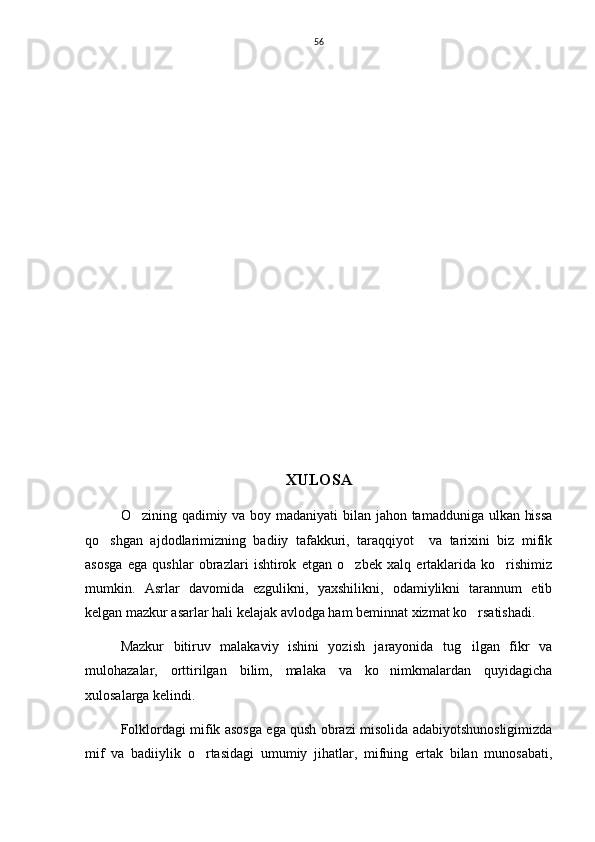 56
     
  
XULOSA
O zining qadimiy va boy madaniyati  bilan jahon tamadduniga ulkan hissa
qo shgan   ajdodlarimizning   badiiy   tafakkuri,   taraqqiyot     va   tarixini   biz   mifik	

asosga   ega   qushlar   obrazlari   ishtirok   etgan   o zbek   xalq   ertaklarida   ko rishimiz	
 
mumkin.   Asrlar   davomida   ezgulikni,   yaxshilikni,   odamiylikni   tarannum   etib
kelgan mazkur asarlar hali kelajak avlodga ham beminnat xizmat ko rsatishadi. 	

Mazkur   bitiruv   malakaviy   ishini   yozish   jarayonida   tug ilgan   fikr   va

mulohazalar,   orttirilgan   bilim,   malaka   va   ko nimkmalardan   quyidagicha	

xulosalarga kelindi. 
Folklordagi mifik asosga ega qush obrazi misolida adabiyotshunosligimizda
mif   va   badiiylik   o rtasidagi   umumiy   jihatlar,   mifning   ertak   bilan   munosabati,	
 