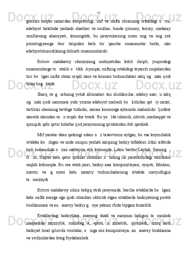 57
genezis   nuqtai   nazaridan   aloqadorligi,   mif   va   mifik   obrazning   ertakdagi   o rni,
adabiyot   tarkibida   yashash   shartlari   va   usullari,   bunda   ijtimoiy,   tarixiy,   madaniy
omillarning   ahamiyati,   shuningdek,   bu   jarayonlarning   inson   ong   va   ong   osti
psixologiyasiga   doir   talqinlari   kabi   bir   qancha   muammolar   borki,   ular
adabiyotshunoslikning dolzarb muammolaridir.  
Bitiruv   malakaviy   ishimizning   mohiyatidan   kelib   chiqib,   yuqoridagi
muammolarga to xtalib o tdik. Ayniqsa, mifning ertakdagi tayanch nuqtalaridan	
 
biri bo lgan mifik obraz orqali xaos va kosmos tushunchalari xalq og zaki ijodi	
 
bilan bog landi. 	

Sharq   va   g arbning   yetuk   allomalari   tan   olishlaricha,   adabiy   asar,   u   xalq	

og zaki ijodi namunasi yoki yozma adabiyot mahsuli bo lishidan qat iy nazar,	
  
tartibsiz olamning tartibga tushishi, xaosni kosmosga aylanishi mahsulidir. Ijodkor
xaostik olamdan so z orqali dur teradi. Bu yo lda izlanish, iztirob, mashaqqat va	
 
qoniqish qabi qator holatlar ijod jarayonining qirralaridan deb qaraladi. 
Mif yaratar ekan qadimgi odam o z tasavvurini aytgan, bu esa keyinchalik	

ertakka ko chgan va unda muqim yashab xalqning badiiy tafakkuri ildizi sifatida	

turli tuslanishda o zini namoyon etib kelmoqda. Lekin baribir Laylak, Semurg ,	
 
G oz,  Kaptar   kabi  qator   qushlar   obrazlari  o zining  ilk  yaratilishidagi  vazifasini	
 
saqlab kelmoqda. Bu esa ertak janri, badiiy asar  kompozitsiyasi, syujeti, fabulasi,
mavzu   va   g oyasi   kabi   nazariy   tushunchalarning   ertakda   mavjudligini	

ta minlaydi. 	

Bitiruv malakaviy ishini tadqiq etish jarayonida, barcha ertaklarda bo lgani	

kabi mifik asosga ega qush obrazlari ishtirok etgan ertaklarda badiiyatning poetik
boshlanmasi va an anaviy badiiy g oya yakuni ifoda topgani kuzatildi.  	
 
Ertaklardagi   badiiylikni,   asarning   shakl   va   mazmun   birligini   ta minlash	

maqsadida   ramziylik,   mubolag a,   epitet,   o xshatish,   qiyoslash,   intoq   kabi	
 
badiiyat hosil qiluvchi vositalar, o ziga xos kompozitsiya, an anaviy boshlanma
 
va yechimlardan keng foydalaniladi.  