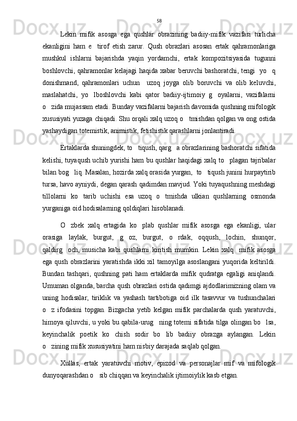 58
Lekin   mifik   asosga   ega   qushlar   obrazining   badiiy-mifik   vazifasi   turlicha
ekanligini   ham   e tirof   etish   zarur.   Qush   obrazlari   asosan   ertak   qahramonlariga
mushkul   ishlarni   bajarishda   yaqin   yordamchi,   ertak   kompozitsiyasida   tugunni
boshlovchi, qahramonlar kelajagi haqida xabar beruvchi bashoratchi, tengi   yo q	

donishmand,   qahramonlari   uchun     uzoq   joyga   olib   boruvchi   va   olib   keluvchi,
maslahatchi,   yo lboshlovchi   kabi   qator   badiiy-ijtimoiy   g oyalarni,   vazifalarni	
 
o zida mujassam etadi. Bunday vazifalarni bajarish davomida qushning mifologik	

xususiyati yuzaga chiqadi. Shu orqali xalq uzoq o tmishdan qolgan va ong ostida	

yashaydigan totemistik, animistik, fetishistik qarashlarni jonlantiradi. 
Ertaklarda shuningdek, to tiqush, qarg a obrazlarining bashoratchi sifatida	
 
kelishi, tuyaqush uchib yurishi ham bu qushlar haqidagi xalq to plagan tajribalar	

bilan bog liq. Masalan, hozirda xalq orasida yurgan,  to tiqush junini hurpaytirib	
 
tursa, havo ayniydi, degan qarash qadimdan mavjud. Yoki tuyaqushning meshdagi
tillolarni   ko tarib   uchishi   esa   uzoq   o tmishda   ulkian   qushlarning   osmonda	
 
yurganiga oid hodisalarning qoldiqlari hisoblanadi.
O zbek   xalq   ertagida   ko plab   qushlar   mifik   asosga   ega   ekanligi,   ular	
 
orasiga   laylak,   burgut,   g oz,   burgut,   o rdak,   oqqush,   lochin,   shunqor,	
 
qaldirg och,   musicha   kabi   qushlarni   kiritish   mumkin.   Lekin   xalq     mifik   asosga	

ega qush  obrazlarini  yaratishda ikki  xil  tamoyilga asoslangani  yuqorida keltirildi.
Bundan   tashqari,   qushning   pati   ham   ertaklarda   mifik   qudratga   egaligi   aniqlandi.
Umuman olganda, barcha qush obrazlari ostida qadimgi ajdodlarimizning olam va
uning   hodisalar,   tiriklik   va   yashash   tartibotiga   oid   ilk   tasavvur   va   tushunchalari
o z   ifodasini   topgan.   Bizgacha   yetib   kelgan   mifik   parchalarda   qush   yaratuvchi,	

himoya qiluvchi, u yoki bu qabila-urug ning totemi sifatida tilga olingan bo lsa,	
 
keyinchalik   poetik   ko chish   sodir   bo lib   badiiy   obrazga   aylangan.   Lekin	
 
o zining mifik xususiyatini ham nisbiy darajada saqlab qolgan. 	

Xullas,   ertak   yaratuvchi   motiv,   epizod   va   personajlar   mif   va   mifologik
dunyoqarashdan o sib chiqqan va keyinchalik ijtimoiylik kasb etgan.	
 