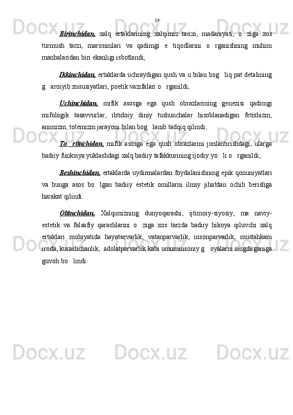 59
Birinchidan,   xalq   ertaklarining   xalqimiz   tarixi,   madaniyati,   o ziga   xos
turmush   tarzi,   marosimlari   va   qadimgi   e tiqodlarini   o rganishning   muhim	
 
manbalaridan biri ekanligi isbotlandi; 
Ikkinchidan,  ertaklarda uchraydigan qush va u bilan bog liq pat detalining	

g aroiyib xususiyatlari, poetik vazifalari o rganildi;	
 
Uchinchidan,   mifik   asosga   ega   qush   obrazlarining   genezisi   qadimgi
mifologik   tasavvurlar,   ibtidoiy   diniy   tushunchalar   hisoblanadigan   fetishizm,
animizm, totemizm jarayoni bilan bog lanib tadqiq qilindi;	

To rtinchidan,	
   mifik   asosga   ega   qush   obrazlarini   jonlantirishdagi,   ularga
badiiy funksiya yuklashdagi xalq badiiy tafakkurining ijodiy yo li o rganildi;	
 
Beshinchidan,   ertaklarda uydirmalardan foydalanishning epik qonuniyatlari
va   bunga   asos   bo lgan   badiiy   estetik   omillarni   ilmiy   jihatdan   ochib   berishga	

harakat qilindi.  
Oltinchidan,   Xalqimizning   dunyoqarashi,   ijtimoiy-siyosiy,   ma naviy-	

estetik   va   falsafiy   qarashlarini   o ziga   xos   tarzda   badiiy   hikoya   qiluvchi   xalq	

ertaklari   mohiyatida   hayotsevarlik,   vatanparvarlik,   insonparvarlik,   mustahkam
iroda, kurashchanlik,  adolatparvarlik kabi umuminsoniy g oyalarni singdirganiga	

guvoh bo lindi.  	
 