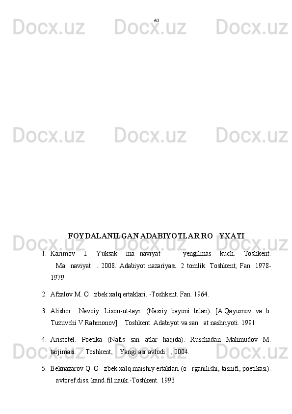 60
FOYDALANILGAN ADABIYOTLAR RO YXATI
1. Karimov   I.   Yuksak   ma naviyat     yengilmas   kuch.   Toshkent.	
 
Ma naviyat .   2008.   Adabiyot   nazariyasi.   2   tomlik.   Toshkent,   Fan.   1978-	
  
1979.
2. Afzalov M. O zbek xalq ertaklari. -Toshkent. Fan. 1964.	

3. Alisher     Navoiy.   Lison-ut-tayr.   (Nasriy   bayoni   bilan).   [A.Qayumov   va   b.
Tuzuvchi V.Rahmonov]  Toshkent. Adabiyot va san at nashriyoti. 1991.	
 
4. Aristotel.   Poetika   (Nafis   san atlar   haqida).   Ruschadan   Mahmudov   M.	

tarjimasi.   Toshkent,  Yangi asr avlodi , 2004.	
  
5. Beknazarov Q. O zbek xalq maishiy ertaklari (o rganilishi, tasnifi, poetikasi).	
 
avtoref.diss. kand.fil.nauk.-Toshkent. 	
 1993 