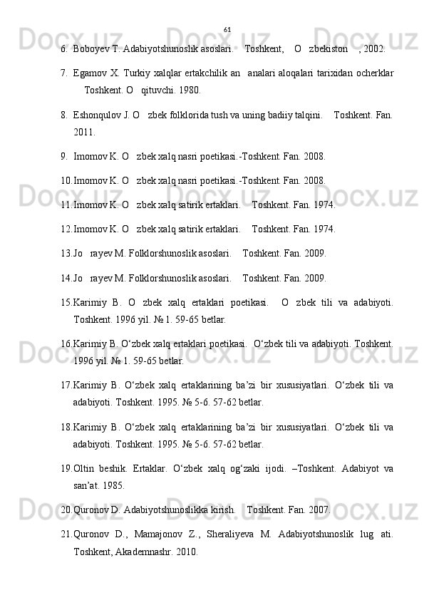 61
6. Boboyev T. Adabiyotshunoslik asoslari.  Toshkent,  O zbekiston  , 2002.    
7. Egamov X. Turkiy xalqlar  ertakchilik an analari  aloqalari tarixidan ocherklar

 Toshkent. O qituvchi. 1980.	
 
8. Eshonqulov J. O zbek folklorida tush va uning badiiy talqini.  Toshkent. Fan.	
 
2011. 
9. Imomov K. O zbek xalq nasri poetikasi.-Toshkent. Fan. 2008.	

10. Imomov K. O zbek xalq nasri poetikasi.-Toshkent. Fan. 2008.

11. Imomov K. O zbek xalq satirik ertaklari.  Toshkent. Fan. 1974.   
 
12. Imomov K. O zbek xalq satirik ertaklari.  Toshkent. Fan. 1974.   
 
13. Jo rayev M. Folklorshunoslik asoslari.  Toshkent. Fan. 2009. 	
 
14. Jo rayev M. Folklorshunoslik asoslari.  Toshkent. 
  Fan. 2009. 
15. Karimiy   B.   O zbek   xalq   ertaklari   poetikasi.    	
 O zbek   tili   va   adabiyoti.	
Toshkent. 1996 yil. № 1. 59-65 betlar. 
16. Karimiy B. O‘zbek xalq ertaklari poetikasi.   O‘zbek tili va adabiyoti.  Toshkent.
1996 yil. № 1. 59-65 betlar. 
17. Karimiy   B.   O‘zbek   xalq   ertaklarining   ba’zi   bir   xususiyatlari.   O‘zbek   tili   va
adabiyoti.  Toshkent. 1995. № 5-6. 57-62 betlar. 
18. Karimiy   B.   O‘zbek   xalq   ertaklarining   ba’zi   bir   xususiyatlari.   O‘zbek   tili   va
adabiyoti.  Toshkent. 1995. № 5-6. 57-62 betlar. 
19. Oltin   beshik.   Ertaklar.   O‘zbek   xalq   og‘zaki   ijodi.   –Toshkent.   Adabiyot   va
san’at. 1985. 
20. Quronov D. Adabiyotshunoslikka kirish.  Toshkent. Fan. 2007.	

21. Quronov   D.,   Mamajonov   Z.,   Sheraliyeva   M.   Adabiyotshunoslik   lug ati.	

Toshkent, Akademnashr. 2010. 