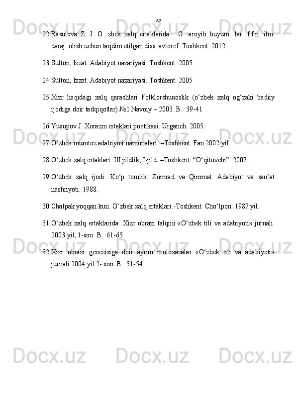 62
22. Rasulova   Z.   J.   O zbek   xalq   ertaklarida   G aroyib   buyum lar.   f.f.n.   ilm.   
daraj. olish uchun taqdim etilgan diss. avtoref. Toshkent. 2012. 
23. Sulton, Izzat. Adabiyot nazariyasi. Toshkent. 2005 
24. Sulton, Izzat. Adabiyot nazariyasi. Toshkent. 2005 
25. Xizr   haqidagi   xalq   qarashlari   Folklorshunoslik   (о‘zbek   xalq   og‘zaki   badiiy
ijodiga doir tadqiqotlar) №1 Navoiy – 2003. B.  39-41
26. Yusupov J. Xorazm ertaklari poetikasi. Urganch. 2005. 
27. O‘zbek mumtoz adabiyoti namunalari. –Toshkent. Fan.2002 yil.  
28. O‘zbek xalq ertaklari. III jildlik, I-jild. –Toshkent. “O‘qituvchi”. 2007. 
29. O‘zbek   xalq   ijodi.   Ko‘p   tomlik.   Zumrad   va   Qimmat.   Adabiyot   va   san’at
nashriyoti. 1988.
30. Chalpak yoqqan kun. O‘zbek xalq ertaklari.-Toshkent. Cho‘lpon. 1987 yil. 
31. О‘zbek xalq ertaklarida   Xizr  obrazi  talqini «О‘zbek tili va adabiyoti» jurnali.
2003 yil, 1-son. B.  61-65
32. Xizr   obrazi   genezisiga   doir   ayrim   muloxazalar   «О‘zbek   tili   va   adabiyoti»
jurnali 2004 yil 2- son. B.  51-54 
