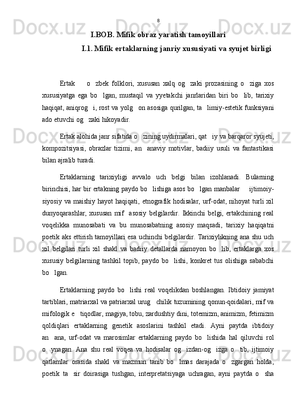 8
I.BOB. Mifik obraz yaratish tamoyillari
           I.1.   Mifik ertaklarning janriy xususiyati va syujet birligi  
Ertak     o zbek   folklori,   xususan   xalq   og zaki   prozasining   o ziga   xos   
xususiyatga   ega   bo lgan,   mustaqil   va   yyetakchi   janrlaridan   biri   bo lib,   tarixiy	
 
haqiqat, aniqrog i, rost va yolg on asosiga qurilgan, ta limiy-estetik funksiyani	
  
ado etuvchi og zaki hikoyadir. 

Ertak alohida janr sifatida o zining uydirmalari, qat iy va barqaror syujeti,	
 
kompozitsiyasi,   obrazlar   tizimi,   an anaviy   motivlar,   badiiy   usuli   va   fantastikasi

bilan ajralib turadi.
Ertaklarning   tarixiyligi   avvalo   uch   belgi   bilan   izohlanadi.   Bularning
birinchisi, har bir ertakning paydo bo lishiga asos bo lgan manbalar   ijtimoiy-	
  
siyosiy  va  maishiy  hayot  haqiqati,  etnografik  hodisalar, urf-odat,  nihoyat  turli  xil
dunyoqarashlar,   xususan   mif     asosiy   belgilardir.   Ikkinchi   belgi,   ertakchining   real
voqelikka   munosabati   va   bu   munosabatning   asosiy   maqsadi,   tarixiy   haqiqatni
poetik aks ettirish tamoyillari esa uchinchi belgilardir. Tarixiylikning ana shu uch
xil   belgilari   turli   xil   shakl   va   badiiy   detallarda   namoyon   bo lib,   ertaklarga   xos	

xususiy   belgilarning   tashkil   topib,   paydo   bo lishi,   konkret   tus   olishiga   sababchi	

bo lgan. 	

Ertaklarning   paydo   bo lishi   real   voqelikdan   boshlangan.   Ibtidoiy   jamiyat	

tartiblari, matriarxal va patriarxal urug chilik tuzumining qonun-qoidalari, mif va	

mifologik e tiqodlar, magiya, tobu, zardushtiy dini, totemizm, animizm, fetimizm	

qoldiqlari   ertaklarning   genetik   asoslarini   tashkil   etadi.   Ayni   paytda   ibtidoiy
an ana,   urf-odat   va   marosimlar   ertaklarning   paydo   bo lishida   hal   qiluvchi   rol	
 
o ynagan.   Ana   shu   real   voqea   va   hodisalar   og izdan-og izga   o tib,   ijtimoiy
   
qatlamlar   orasida   shakl   va   mazmun   tanib   bo lmas   darajada   o zgargan   holda,	
 
poetik   ta sir   doirasiga   tushgan,   interpretatsiyaga   uchragan,   ayni   paytda   o sha	
  