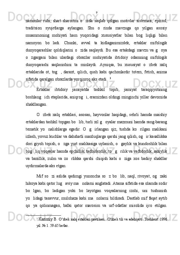 9
zamonlar   ruhi,   shart-sharoitini   o zida   saqlab   qolgan   motivlar   sistemasi,   epizod,
traditsion   syujetlarga   aylangan.   Shu   o rinda   mavzuga   qo yilgan   asosiy	
 
muammoning   mohiyati   ham   yuqoridagi   xususiyatlar   bilan   bog liqligi   bilan	

namoyon   bo ladi.   Chunki,   avval   ta kidlaganimizdek,   ertaklar   mifologik	
 
dunyoqarashlar   qoldiqlarini   o zida   saqlaydi.   Bu   esa   ertakdagi   mavzu   va   g oya	
 
o zgargani   bilan   ulardagi   obrazlar   mohiyatida   ibtidoiy   odamning   mifologik	

dunyoqarashi   saqlanishini   ta minlaydi.   Ayniqsa,   bu   xususiyat   o zbek   xalq	
 
ertaklarida   ot,   tog ,   daraxt,   qilich,   qush   kabi   qachonlardir   totem,   fetish,   anima	

sifatida qaralgan obrazlarda yorqinroq aks etadi.   3
Ertaklar   ibtidoiy   jamiyatda   tashkil   topib,   jamiyat   taraqqiyotining
boshlang ich etaplarida, aniqrog i, eramizdan oldingi minginchi yillar davomida	
 
shakllangan.
O zbek   xalq   ertaklari,   asosan,   hayvonlar   haqidagi,   sehrli   hamda   maishiy

ertaklardan tashkil topgan bo lib, turli xil g oyalar mazmuni hamda rang-barang	
 
tematik   yo nalishlarga   egadir.   O g irlangan   qiz,   tushda   ko rilgan   malikani	
   
izlash, yovuz kuchlar va dahshatli maxluqlarga qarshi jang qilish, og ir kasallikka	

dori giyoh topish, o zga yurt malikasiga uylanish, o gaylik va kundoshlik bilan	
 
bog liq voqealar hamda epchillik, tadbirkorlik, to g rilik va vafodorlik, saxiylik	
  
va   baxillik,   zulm   va   zo rlikka   qarshi   chiqish   kabi   o ziga   xos   badiiy   shakllar	
 
uydirmalarda aks etgan. 
Mif   so zi   aslida   qadimgi   yunoncha   so z   bo lib,   naql,   rivoyat,   og zaki	
   
hikoya kabi qator lug aviy ma nolarni anglatadi. Atama sifatida esa olamda sodir	
 
bo lgan,   bo ladigan   yoki   bo layotgan   voqealarning   izohi,   uni   tushunish	
  
yo lidagi  tasavvur, mulohaza kabi  ma nolarni  bildiradi.  Dastlab mif  faqat  aytib
 
qo ya   qolinmagan,   balki   qator   marosim   va   urf-odatlar   misolida   ijro   etilgan.

3
  Karimiy B.  O‘zbek xalq ertaklari poetikasi.    O‘zbek tili va adabiyoti.   Toshkent. 1996
yil. № 1. 59-65 betlar.  