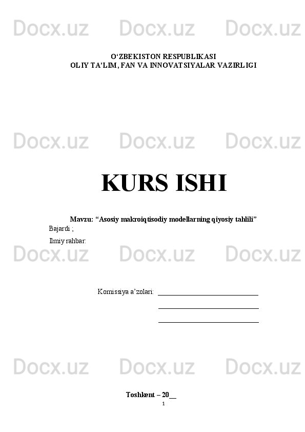    
O‘ZBEKISTON RESPUBLIKASI
OLIY TA’LIM , FAN VA INNOVATSIYALAR  VAZIRLIGI
KURS ISHI
Mavzu: “Asosiy makroiqtisodiy modellarning qiyosiy tahlili”
    Bajardi  ;  
    Ilmiy rahbar: 
Komissiya a’zolari:   ____________________________
____________________________
____________________________
                                               Toshkent – 20 __
1 