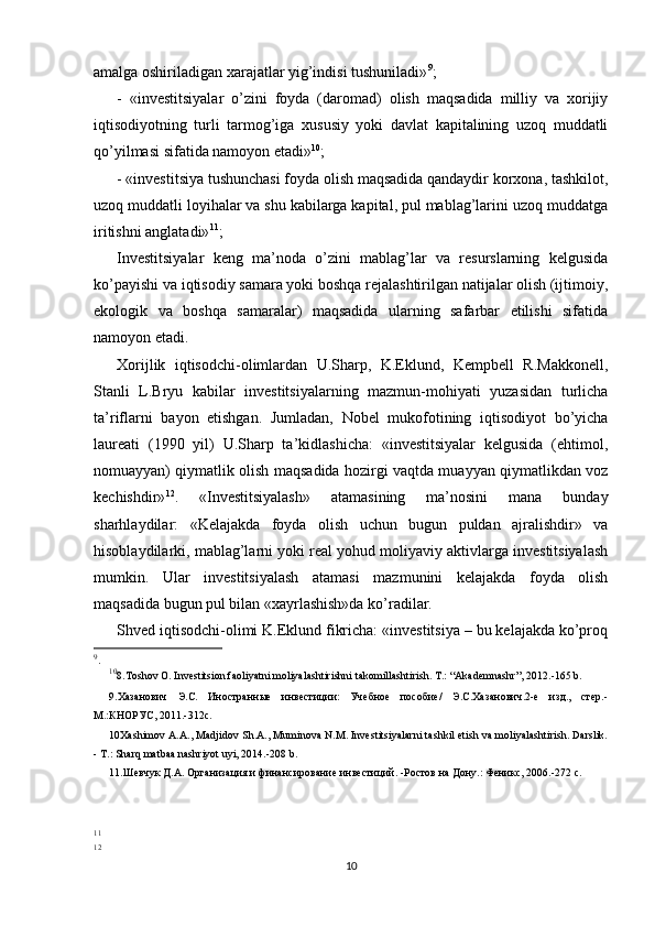 amalga oshiriladigan xarajatlar yig’indisi tushuniladi» 9
;
-   «investitsiyalar   o’zini   foyda   (daromad)   olish   maqsadida   milliy   va   xorijiy
iqtisodiyotning   turli   tarmog’iga   xususiy   yoki   davlat   kapitalining   uzoq   muddatli
qo’yilmasi sifatida namoyon etadi» 10
;
- «investitsiya tushunchasi foyda olish maqsadida qandaydir korxona, tashkilot,
uzoq muddatli loyihalar va shu kabilarga kapital, pul mablag’larini uzoq muddatga
iritishni anglatadi» 11
;
Investitsiyalar   keng   ma’noda   o’zini   mablag’lar   va   resurslarning   kelgusida
ko’payishi va iqtisodiy samara yoki boshqa rejalashtirilgan natijalar olish (ijtimoiy,
ekologik   va   boshqa   samaralar)   maqsadida   ularning   safarbar   etilishi   sifatida
namoyon etadi. 
Xorijlik   iqtisodchi-olimlardan   U.Sharp,   K.Eklund,   Kempbell   R.Makkonell,
Stanli   L.Bryu   kabilar   investitsiyalarning   mazmun-mohiyati   yuzasidan   turlicha
ta’riflarni   bayon   etishgan.   Jumladan,   Nobel   mukofotining   iqtisodiyot   bo’yicha
laureati   (1990   yil)   U.Sharp   ta’kidlashicha:   «investitsiyalar   kelgusida   (ehtimol,
nomuayyan) qiymatlik olish maqsadida hozirgi vaqtda muayyan qiymatlikdan voz
kechishdir» 12
.   «Investitsiyalash»   atamasining   ma’nosini   mana   bunday
sharhlaydilar:   «Kelajakda   foyda   olish   uchun   bugun   puldan   ajralishdir»   va
hisoblaydilarki, mablag’larni yoki real yohud moliyaviy aktivlarga investitsiyalash
mumkin.   Ular   investitsiyalash   atamasi   mazmunini   kelajakda   foyda   olish
maqsadida bugun pul bilan «xayrlashish»da ko’radilar.
Shved iqtisodchi-olimi K.Eklund fikricha: «investitsiya – bu kelajakda ko’proq
9
.
10
8.Toshov O. Investitsion faoliyatni moliyalashtirishni takomillashtirish. T.: “Akademnashr”, 2012.-165 b.
9.Хазанович   Э.С.   Иностранные   инвестиции:   Учебное   пособие/   Э.С.Хазанович.2-е   изд.,   стер.-
М.:КНОРУС, 2011.-312с. 
10Xashimov A.A., Madjidov Sh.A., Muminova N.M. Investitsiyalarni tashkil etish va moliyalashtirish. Darslik.
- T.: Sharq matbaa nashriyot uyi, 2014.-208 b.
11.Шевчук Д.А. Организация и финансирование инвестиций. -Ростов на Дону.: Феникс, 2006.-272 с.
11
12
10 
