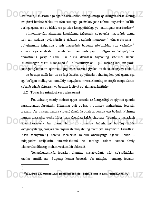iste’mol qilish sharoitiga ega bo’lish uchun ertangi kunga qoldirilgan narsa. Uning
bir qismi hozirda ishlatilmasdan zaxiraga qoldiriladigan iste’mol buyumlari bo’lib,
boshqa qismi esa bu ishlab chiqarishni kengaytirishga yo’naltirilgan resurslardir» 13
.
«Investitsiyalar   atamasini   kapitalning   kelgusida   ko’payishi   maqsadida   uning
turli   xil   shaklda   joylashtirilishi   sifatida   belgilash   mumkin» 14
.   «Investitsiyalar   –
qo’yilmaning   kelgusida   o’sish   maqsadida   bugungi   iste’moldan   voz   kechish» 15
.
«Investitsiya   –   ishlab   chiqarish   davri   davomida   paydo   bo’lgan   kapital   qo’yilma
qiymatining   joriy   o’sishi.   Bu   o’sha   davrdagi   foydaning   iste’mol   uchun
ishlatilmagan   qismi   hisoblanadi» 16
.   «Investitsiyalar   –   pul   mablag’lari,   maqsadli
bank jamg’armalari, qimmatli qog’ozlar, texnologiyalar, mashina, asosiy vositalar
va boshqa mulk ko’rinishidagi  kapital qo’yilmalar, shuningdek, pul qiymatiga
ega bo’lgan mulkiy va nomulkiy huquqlarni investorlarning strategik maqsadlarini
ko’zlab ishlab chiqarish va boshqa faoliyat ob’ektlariga kiritish».1.2   Tovarlar miqdori va pul massasi	
Pul uchun ijtimoiy mehnat qaysi sohada sarflanganligi va qiymat qaerda	
yaratilganligi   farqsizdir.   Kimning   puli   bo'lsa,   u   ijtimoiy   mehnatning   tegishli
qismini o'zi, istagan natura (tovar) shaklida olish huquqiga ega bo'ladi. Pulning
hamma   narsadan   qudratliligi   ham   shundan   kelib   chiqqan.  
Tovarlarni   tasniflash
(klassifikatsiya 1)
-   bu   ularni   biror   bir   umumiy   belgilariga   bog’liq   holda
kategoriyalarga, darajalarga taqsimlab chiqishning mantiqiy jarayonidir. Tasniflash
inson   faoliyatining   barcha   sohalarida   muhim   ahamiyatga   egadir.   Fanda   u
tadqiqotlar   natijalarini   umumlashtiradi   va   tartibga   soladi   hamda   ilmiy
izlanuvchanlikning muhim vositasi hisoblanadi.
Tovarshunoslikda   tovarlar,   ularning   xususiyatlari,   sifat   ko’rsatkichlari
kabilar   tasniflanadi.   Bugungi   kunda   bozorda   o’n   minglab   nomdagi   tovarlar
13
14
15
11.Шевчук Д.А. Организация и финансирование инвестиций. -Ростов на Дону.: Феникс, 2006.-272 с.
16
11 