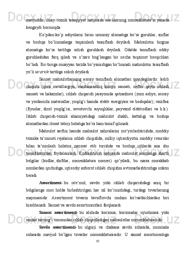 mavjuddir, ilmiy-texnik taraqqiyot natijasida esa ularning nomenklatura 2
si yanada
kengayib bormoqda.
Ko’pdan-ko’p   ashyolarni   biron   umumiy   alomatiga   ko’ra   guruhlar,   sinflar
va   boshqa   bo’linmalarga   taqsimlash   tasniflash   deyiladi.   Mahsulotni   birgina
alomatiga   ko’ra   tartibga   solish   guruhlash   deyiladi.   Odatda   tasniflash   oddiy
guruhlashdan   farq   qiladi   va   o’zaro   bog’langan   bir   necha   taqsimot   bosqichlari
bo’ladi. Bir-biriga muayyan tarzda bo’ysinishgan bo’linmali mahsulotni tasniflash
yo’li   ierarxik   tartibga solish deyiladi.
Sanoat   mahsulotlarining   asosiy   tasniflash   alomatlari   quyidagilardir:   kelib
chiqishi   (qora   metallurgiya,   mashinasozliq   kimyo   sanoati,   neftni   qayta   ishlash
sanoati   va   hakazolar);   ishlab   chiqarish   jarayonida   qatnashuvi   (xom   ashyo,   asosiy
va yordamchi materiallar, yoqilg’i hamda elektr energiyasi va boshqalar); vazifasi
(flyuslar,   dizel   yoqilg’isi,   sovutuvchi   suyuqliklar,   payvand   elektrodlari   va   h.k.).
Ishlab   chiqarish-texnik   ahamiyatidagi   mahsulot   shakli,   kattaligi   va   boshqa
alomatlardan iborat tabiiy holatiga ko’ra ham tasnif qilinadi.
Mahsulot   sarfini   hamda   mahsulot   zahiralarini   me’yorlashtirishda,   moddiy
texnika ta’minoti rejalarini ishlab chiqishda, milliy iqtisodiyotni  moddiy resurslar
bilan   ta’minlash   holatini   nazorat   etib   turishda   va   boshqa   ishlarda   ana   shu
tasnifikatordan   foydalaniladi.   Kodlashtirish   natijasida   mahsulot   nomlariga   shartli
belgilar   (kodlar,   shifrlar ,   nomenklatura   nomeri)   qo’yiladi,   bu   narsa   murakkab
nomlardan qochishga, iqtisodiy axborot ishlab chiqishni avtomatlashtirishga imkon
beradi.
Assortiment-   bu   iste’mol,   savdo   yoki   ishlab   chiqarishdagi   aniq   bir
belgilariga   mos   holda   birlashtirilgan   har   xil   ko’rinishdagi,   turdagi   tovarlarning
majmuasidir.   Assortiment   tovarni   tavsiflovchi   muhim   ko’rsatkichlardan   biri
hisoblanadi. Sanoat va savdo assortimentlari farqlanadi.
Sanoat   assortimenti-   bu   alohida   korxona,   korxonalar   uyushmasi   yoki
sanoat tarmog’i tomonidan ishlab chiqariladigan mahsulotlar nomenklaturasidir.
Savdo   assortimenti-   bu   ulgurji   va   chakana   savdo   sohasida,   muomala
sohasida   mavjud   bo’lgan   tovarlar   nomenklaturasidir.   U   sanoat   assortimentiga
12 