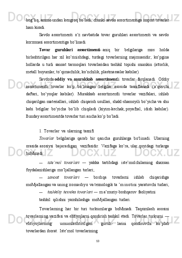 bog’liq, ammo undan kengroq bo’ladi, chunki savdo assortimentiga import tovarlar
ham kiradi.
Savdo   assortimenti   o’z   navbatida   tovar   guruhlari   assortimenti   va   savdo
korxonasi assortimentiga bo’linadi.
Tovar   guruhlari   assortimenti-   aniq   bir   belgilariga   mos   holda
birlashtirilgan   har   xil   ko’rinishdagi,   turdagi   tovarlarning   majmuasidir;   ko’pgina
hollarda   u   turli   sanoat   tarmoqlari   tovarlaridan   tashkil   topishi   mumkin   (attorlik,
metall buyumlar, to’qimachilik, ko’nchilik, plastmassalar kabilar).
Savdoda   oddiy   va   murakkab   assortiment li   tovarlar   farqlanadi.   Oddiy
assortimentli   tovarlar   ko’p   bo’lmagan   belgilar   asosida   tasniflanadi   (o’quvchi
daftari,   bo’yoqlar   kabilar).   Murakkab   assortimentli   tovarlar   vazifalari,   ishlab
chiqarilgan materiallari, ishlab chiqarish usullari, shakl-shamoyili bo’yicha va shu
kabi   belgilar   bo’yicha   bo’lib   chiqiladi   (kiyim-kechak,   poyafzal ,   idish   kabilar).
Bunday assortimentda tovarlar turi ancha ko’p bo’ladi.
1. Tovarlar   va   ularning   tasnifi
Tovarlar   belgilariga   qarab   bir   qancha   guruhlarga   bo'linadi.   Ularning
orasida   asosiysi   bajaradigan     vazifasidir.   Vazifaga   ko’ra,   ular   quyidagi   turlarga
boMinadi:
— iste ’ mol   tovarlari   —   yakka   tartibdagi   iste ’ molchilarning   shaxsan
foydalanishlariga   mo ’ ljallangan   turlari ;
— sanoat   tovarlari   —   boshqa   tovarlarni   ishlab   chiqarishga
moMjallangan   va   uning   xom ashyo   va   texnologik   ta   ’ m   inotini   yaratuvchi   turlari ;
— tashkiliy   texnika   tovarlari   —   m   a ’ muriy - boshqaruv   faoliyatini
tashkil   qilishni   yaxshilashga   moMjallangan   turlari.
Tovarlaming   har   bir   turi   turkumlarga   boMinadi.   Taqsimlash   asosini
tovarlaming   vazifasi   va   ehtiyojlarni   qondirish   tashkil   etadi.   Tovarlar   turkumi   —
ehtiyojlarning     umumlashtirilgan     guruh-   larini   qondiruvchi   ko’plab
tovarlardan   iborat.   Iste’mol   tovarlarining
13 