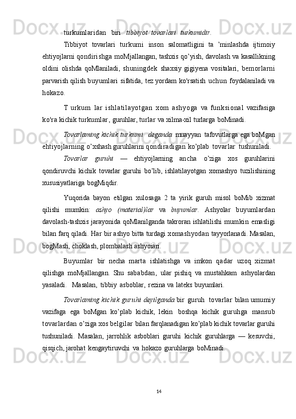 turkumlaridan    biri     tibbiyot   tovarlari   turkumidir.
Tibbiyot   tovarlari   tur kumi   inson   salomatligini   ta   ’minlashda   ijtimoiy
ehtiyojlarni   qondirishga   moMjallangan,   tashxis   qo’yish,   davolash   va   kasallikning
oldini   olishda   qoMlaniladi,   shuningdek   shaxsiy   gigiyena   vositalari,   bemor larni
parvarish   qilish   buyumlari   sifatida,   tez   yordam   ko'rsatish   uchun   foydalaniladi   va
hokazo.
T   u r k u m   lar   i s h l a t i l a y o t g a n   xom   as hy og a   va   f u n k s i o n a l   vazifasiga
ko'ra   kichik   turkumlar,   guruhlar,   turlar   va   xilma-xil   turlarga   boMinadi.
Tovarlaming   kichik   turkumi     deganda   muayyan   tafovutlarga   ega   boMgan
ehtiyojlarning   o’xshash   guruhlarini   qondiradigan   ko’plab   tovarlar   tushuniladi.
Tovarlar   guruhi   —   ehtiyojlarning   ancha   o’ziga   xos   guruhlarini
qondiruvchi   kichik   tovarlar   guruhi   bo’lib,   ishlatilayotgan   xomashyo   tuzilishining
xususiyatlariga   bogMiqdir.
Yuqorida   bayon   etilgan   xulosaga   2   ta   yirik   guruh   misol   boMib   xizmat
qilishi   mumkin:   ashyo   (material)lar   va   buyumlar.   Ashyolar   buyumlardan
davolash-tashxis jarayonida   qoMlanilganda   takroran   ishlatilishi   mumkin   emasligi
bilan   farq qiladi.   Har   bir ashyo bitta   turdagi   xomashyodan   tayyorlanadi.   Masalan,
bogMash,   choklash,   plombalash   ashyoiari.
Buyumlar   bir   necha   marta   ishlatishga   va   imkon   qadar   uzoq   xizmat
qilishga   moMjallangan.   Shu   sababdan,   ular   pishiq   va   mustahkam   ashyolardan
yasaladi.   Masalan,   tibbiy   asboblar,   rezina   va   lateks   buyumlari.
Tovarlaming   kichik   guruhi   deyilganda   bir   guruh  tovarlar   bilan   umumiy
vazifaga   ega   boMgan   ko’plab   kichik,   lekin   boshqa   kichik   guruhga   mansub
tovarlardan   o’ziga   xos   belgilar   bilan   farqlanadigan   ko’plab   kichik   tovarlar guruhi
tushuniladi.   Masalan,   jarrohlik   asboblari   guruhi   kichik   guruhlarga   —   kesuvchi,
qisqich,   jarohat   kengaytiruvchi   va   hokazo   guruhlarga   boMinadi.
14 