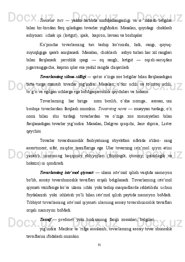 Tovarlar   turi   —   yakka   tartibda   moMjallanganligi   va   o   ‘xshash   belgilar
bilan   bir-biridan   farq   qiladigan   tovarlar   yigMndisi.   Masalan,   quyidagi   choklash
ashyoiari:   ichak   ipi   (ketgut),   ipak,    kapron,   lavsan   va   boshqalar.
Ko’pincha   tovarlaming   turi   tashqi   ko’rinishi,   hidi,   rangi,   quyuq-
suyuqligiga   qarab   aniqlanadi.   Masalan,   choklash       ashyo   turlari   har   xil ranglari
bilan   farqlanadi:   jarrohlik   ipagi   —   oq   rangli,   ketgut   —   oqish-sariqdan
jigarranggacha,   kapron   iplar esa   yashil   rangda   chiqariladi.
Tovarlaming xilma-xilligi   —   qator   o’ziga   xos   belgilar   bilan   farqlanadigan
bitta   turga   mansub   tovarlar   yig’indisi.   Masalan,   o’tkir   uchli   va   to’mtoq   uchli,
to’g’ri va egilgan uchlarga ega boMganjarrohlik   qaychilari   va   hokazo.
Tovarlaming     har   biriga       nom   berilib,   o’sha   nomga,     asosan,   uni
boshqa   tovarlardan   farqlash   mumkin.   Tovarning   nomi   —   muayyan   turdagi,   o’z
nomi   bilan   shu   turdagi   tovarlardan   va   o’ziga   xos   xususiyatlari   bilan
farqlanadigan   tovarlar   yig’indisi.   Masalan,   Dalgren   qisqichi,   Jane   shprisi,   Lister
qaychisi.
Tovarlar   tovarshunoslik   faoliyatining   obyektlari   sifatida   o'zlari-   ning
assortiment,   sifat,   miqdor   tasniflariga   ega.   Ular   tovarning   iste’mol   qiym   atini
yaratib,   i nsonni ng   haqqoniy   ehti yojl ari   (fiziologik,   ijtimoiy,   psixologik   va
hokazo)   ni   qondiradi.
Tovarlaming   iste’mol   qiymat i   —   ulami   iste’mol   qilish   vaqtida   namoyon
bo'lib,   asosiy   tovarshunoslik   tavsiflari   orqali   belgilanadi.   Tovarlaming   iste’mol
qiymati   vazifasiga   ko’ra   ularni   ichki   yoki   tashqi   maqsadlarda   ishlatilishi   uchun
foydalanish   yoki   ishlatish   yo’li   bilan   iste’mol   qilish   paytida   namoyon   boMadi.
Tibbiyot   tovarlaming   iste’mol   qiymati   ularning   asosiy   tovarshunoslik   tavsiflari
orqali   namoyon   boMadi.
Tasnif   —   predmet    yoki   hodisaning    farqli   xossalari,   belgilari
yig’indisi.   Mazkur   ta ’rifga   asoslanib,   tovarlaming   asosiy   tovar   shunoslik
tavsiflarini   ifodalash   mumkin.
15 
