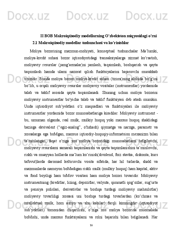                  II BOB Makroiqtisodiy modellarning O’zbekiston miqyosidagi o’rni
2.1 Makroiqtisodiy modellar tushunchasi va ko’rinishlar  
    Moliya   bozorining   mazmun-mohiyati,   konseptual   tushunchalar   Ma’lumki,
moliya-kredit   sohasi   bozor   iqtisodiyotidagi   transaksiyalarga   xizmat   ko‘rsatish,
moliyaviy   resurslar   (jamg‘armalar)ni   jamlash,   taqsimlash,   boshqarish   va   qayta
taqsimlash   hamda   ulami   nazorat   qilish   funktsiyalarini   bajaruvchi   murakkab
tizimdir.   Bunda   moliya   bozori   moliya-kredit   sohasi   (tizimi)ning   alohida   bo‘g‘ini
bo‘lib, u orqali moliyaviy resurslar moliyaviy vositalar (instrumentlar) yordamida
talab   va   taklif   asosida   qayta   taqsimlanadi.   Shuning   uchun   moliya   bozorini
moliyaviy   instrumentlar   bo'yicha   talab   va   taklif   funktsiyasi   deb   atash   mumkin.
Unda   iqtisodiyot   sub’yektlari   o‘z   maqsadlari   va   funktsiyalari   ila   moliyaviy
instrumentlar  yordamida  bozor   munosabatlariga  kiradilar.  Moliyaviy  instrument   -
bu,   umuman   olganda,   real   mulk,   mulkiy   huquq   yoki   maxsus   huquq   shaklidagi
bazisga   ekvivalent   (“egiz-analog”,   o'hshash)   qiymatga   va   narxga,   parametr   va
xossalarga   ega   boMgan,   maxsus   iqtisodiy-huquqiy-informatsion   mexanizm   bilan
ta’minlangan,   faqat   o‘ziga   xos   moliya   bozoridagi   munosabatlami   belgilovchi,
moliyaviy resurslami samarali taqsimlanishi va qayta taqsimlanishini ta’minlovchi,
riskli va muayyan hollarda ma’lum ko‘rinish(dividend, foiz stavka, diskonta, kurs
tafovut)larda   daromad   keltiruvchi   vosita   sifatida,   har   hil   turlarda,   shakl   va
mazmunlarda namoyon boMadigan riskli mulk (mulkiy huquq) ham kapital, aktiv
va   fond   boyiligi   ham   toMov   vositasi   ham   moliya   bozori   tovaridir.   Moliyaviy
instrumentning (kreditlar, lizing, depozitlar, valyuta, qimmatli qog‘ozlar, sug‘urta
va   pensiya   polislari,   derivativlar   va   boshqa   turdagi   moliyaviy   mahsulotlar)
moliyaviy   tovarliligi   xossasi   uni   boshqa   turdagi   tovarlardan   (ko‘chmas   va
intellektual   mulk,   hom   ashyo   va   shu   kabilar)   farqli   kimningdir   (iqtisodiyot
sub’yektlari)   tomonidan   chiqarilishi,   o‘ziga   xos   moliya   bozorida   muomalada
boMishi,   unda   maxsus   funktsiyalami   va   rolni   bajarishi   bilan   belgilanadi.   Har
16 