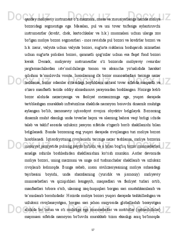 qanday moliyaviy instrument o‘z mazmuni, xossa va xususiyatlariga hamda moliya
bozoridagi   segmentiga   ega.   Masalan,   pul   va   uni   tovar   toifasiga   aylantiruvchi
instrumentlar   (kredit,   chek,   kartochkalar   va   h.k.)   muomalasi   uchun   ularga   xos
bo'lgan moliya bozori segmentlari - mos ravishda pul bozori va kreditlar bozori va
h.k.   zarur,   valyuta   uchun   valyuta   bozori,   sug'urta   risklarini   boshqarish   xizmatlari
uchun   sug'urta   polislari   bozori,   qimmatli   qog'ozlar   uchun   esa   faqat   fond   bozori
kerak.   Demak,   moliyaviy   instrumentlar   o'z   bozorida   moliyaviy   resurslar
jarg'armachilardan   iste’molchilarga   tomon   va   aksincha   yo'nalishda   harakat
qilishini   ta’minlovchi   vosita.   Insonlaming   ilk   bozor   munosabatlari   tarixiga   nazar
tashlansa,  bozor  odamlar  o'rtasidagi  boyliklami  natural  tovar  sifatida maqsadli  va
o'zaro  manfaatli   tarzda   oddiy  almashinuvi  jarayonidan  boshlangan.   Hozirga  kelib
bozor   alohida   nazariyasiga   va   faoliyat   mexanizmiga   ega,   yuqori   darajada
tartiblashgan murakkab infratuzilma shaklida namoyon boiuvchi dinamik muhitga
aylangan   bo'lib,   zamonaviy   iqtisodiyot   rivojini   obyektiv   belgilaydi.   Bozoming
dinamik muhit  ekanligi  unda tovarlar  hajmi va ulaming bahosi  vaqt birligi ichida
talab   va   taklif   asosida   uzluksiz   jarayon   sifatida   o'zgarib   borib   shakllanishi   bilan
belgilanadi.   Bunda   bozoming   eng   yuqori   darajada   rivojlangan   turi   moliya   bozori
hisoblanadi.   Iqtisodiyotning   rivojlanishi   tarixiga   nazar   tashlansa,   moliya   bozorini
insoniyat jamiyatida pulning paydo bo'lishi va u bilan bog'liq bozor munosabatlari
amalga   oshirila   boshlashidan   shakllanishini   ko'rish   mumkin.   Asrlar   davomida
moliya   bozori,   uning   mazmuni   va   unga   oid   tushunchalar   shakllanib   va   uzluksiz
rivojlanib   kelmoqda.   Bunga   sabab,   inson   sivilizasiyasining   moliya   sohasidagi
tajribasini   boyishi,   unda   shaxslaming   (yuridik   va   jismoniy)   moliyaviy
munosabatlari   va   qiziqishlari   kengayib,   maqsadlari   va   faoliyat   turlari   ortib,
manfaatlari   tobora   o'sib,   ulaming   xaq-huquqlari   borgan   sari   mustahkamlanib   va
ta’minlanib borishidadir. Hozirda moliya bozori yuqori darajada tashkillashgan va
uzluksiz   rivojlanayotgan,   borgan   sari   jahon   miqyosida   globallashib   borayotgan
alohida   bir   butun   va   o'z   muhitiga   ega   munosabatlar   va   institutlar   (qatnashchilar)
majmuasi   sifatida   namoyon   bo'luvchi   murakkab   tizim   ekanligi   aniq   bo'lmoqda.
17 