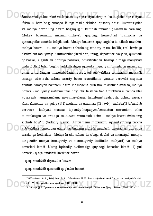 Bunda moliya bozorlari na faqat milliy iqtisodiyot rivojini, balki global iqtisodiyot
17
rivojini   ham   belgilamoqda.   Bunga   tasdiq   sifatida   iqtisodiy   o'sish,   investitsiyalar
va   moliya   bozorining   o'zaro   bog'liqligini   keltirish   mumkin   (1-ilovaga   qaralsin).
Moliya   bozorining   mazmun-mohiyati   quyidagi   konseptual   tushuncha   va
qonuniyatlar asosida belgilanadi. Moliya bozorini, quyidagicha ta’riflash mumkin:
moliya   bozori   -   bu   moliya-kredit   sohasining   tarkibiy   qismi   bo‘lib,   real   bazisiga
ekvivalent moliyaviy instrumentlar (kreditlar, lizing, depozitlar, valyuta, qimmatli
qog'ozlar,   sug'urta   va   pensiya   polislari,   derivativlar   va   boshqa   turdagi   moliyaviy
mahsulotlar) bilan bog'liq tashkillashgan iqtisodiyhuquqiy-informatsion mexanizm
bilan   ta’minlangan   munosabatlami   iqtisodiyot   sub’yektlari   tomonidan   maqsadli
amalga   oshirilishi   uchun   zaruriy   bozor   sharoitlarini   yaratib   beruvchi   majmua
sifatida namoyon bo'luvchi  tizim. Boshqacha  qilib umumlashtirib ayitilsa,  moliya
bozori   -   moliyaviy   instrumentlar   bo'yiicha   talab   va   taklif   funktsiyasi   hamda   ular
vositasida   jamg'armalami   investitsiyalarga   transfomatsiyalanishi   uchun   zaruriy
shart-sharoitlar va qulay (S-I)-muhitni va umuman [(S-I)+N]- muhitni)3 ta’minlab
beruvchi,   faoliyati   maxsus   iqtisodiy-huquqiyinformatsion   mexanizm   bilan
ta’minlangan   va   tartibga   solinuvchi   murakkab   tizim   -   moliya-kredit   tizimining
alohida   bo'g'ini   (tarkibiy   qismi).   Ushbu   tizim   mexanizmi   iqtisodiyotning   barcha
sub’yektlari   tomonidan  ulami  har  birining  alohida   manfaatli  maqsadlari   doirasida
harakatga   keltiriladi.   Moliya-kredit   sohasi   tarkibiga   davlat   va   munisipal   moliya,
korporativ   moliya   (moliyaviy   va   nomoliyaviy   institutlar   moliyasi)   va   moliya
bozorlari   kiradi.   Uning   iqtisodiy   tuzilmasiga   quyidagi   bozorlar   kiradi:   1)   pul
bozori: - qisqa muddatli kreditlar bozori;
 - qisqa muddatli depozitlar bozori;
 - qisqa muddatli qimmatli qog'ozlar bozori;
17
10Xashimov   A.A.,   Madjidov   Sh.A.,   Muminova   N.M.   Investitsiyalarni   tashkil   etish   va   moliyalashtirish.
Darslik. - T.: Sharq matbaa nashriyot uyi, 2014.-208 b.
11.Шевчук Д.А. Организация и финансирование инвестиций. -Ростов на Дону.: Феникс, 2006.-272 с.
18 