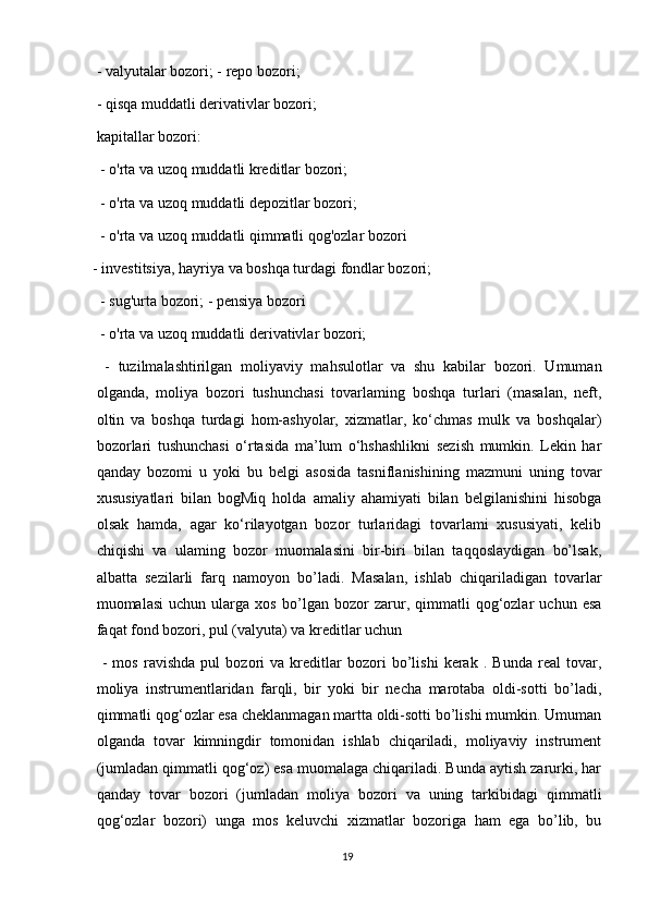  - valyutalar bozori; - repo bozori;
 - qisqa muddatli derivativlar bozori;
kapitallar bozori:
 - o'rta va uzoq muddatli kreditlar bozori;
 - o'rta va uzoq muddatli depozitlar bozori;
 - o'rta va uzoq muddatli qimmatli qog'ozlar bozori
- investitsiya, hayriya va boshqa turdagi fondlar bozori;
 - sug'urta bozori; - pensiya bozori
 - o'rta va uzoq muddatli derivativlar bozori;
  -   tuzilmalashtirilgan   moliyaviy   mahsulotlar   va   shu   kabilar   bozori.   Umuman
olganda,   moliya   bozori   tushunchasi   tovarlaming   boshqa   turlari   (masalan,   neft,
oltin   va   boshqa   turdagi   hom-ashyolar,   xizmatlar,   ko‘chmas   mulk   va   boshqalar)
bozorlari   tushunchasi   o‘rtasida   ma’lum   o‘hshashlikni   sezish   mumkin.   Lekin   har
qanday   bozomi   u   yoki   bu   belgi   asosida   tasniflanishining   mazmuni   uning   tovar
xususiyatlari   bilan   bogMiq   holda   amaliy   ahamiyati   bilan   belgilanishini   hisobga
olsak   hamda,   agar   ko‘rilayotgan   bozor   turlaridagi   tovarlami   xususiyati,   kelib
chiqishi   va   ulaming   bozor   muomalasini   bir-biri   bilan   taqqoslaydigan   bo’lsak,
albatta   sezilarli   farq   namoyon   bo’ladi.   Masalan,   ishlab   chiqariladigan   tovarlar
muomalasi   uchun   ularga   xos   bo’lgan   bozor   zarur,   qimmatli   qog‘ozlar   uchun   esa
faqat fond bozori, pul (valyuta) va kreditlar uchun
  -   mos   ravishda   pul   bozori   va   kreditlar   bozori   bo’lishi   kerak   .   Bunda   real   tovar,
moliya   instrumentlaridan   farqli,   bir   yoki   bir   necha   marotaba   oldi-sotti   bo’ladi,
qimmatli qog‘ozlar esa cheklanmagan martta oldi-sotti bo’lishi mumkin. Umuman
olganda   tovar   kimningdir   tomonidan   ishlab   chiqariladi,   moliyaviy   instrument
(jumladan qimmatli qog‘oz) esa muomalaga chiqariladi. Bunda aytish zarurki, har
qanday   tovar   bozori   (jumladan   moliya   bozori   va   uning   tarkibidagi   qimmatli
qog‘ozlar   bozori)   unga   mos   keluvchi   xizmatlar   bozoriga   ham   ega   bo’lib,   bu
19 