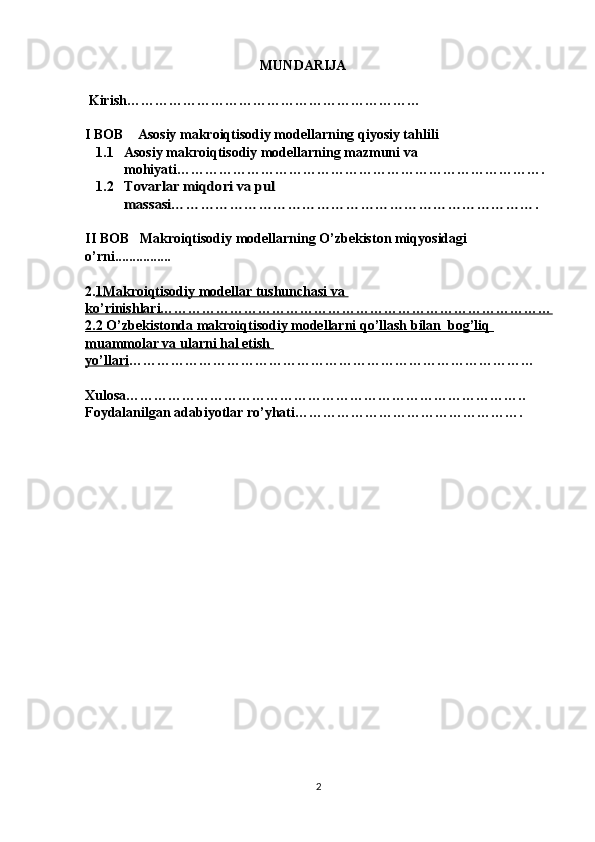                                                    MUNDARIJA 
 Kirish………………………………………………………
I BOB    Asosiy makroiqtisodiy modellarning qiyosiy tahlili
1.1 Asosiy makroiqtisodiy modellarning mazmuni va 
mohiyati…………………………………………………………………….
1.2Tovarlar miqdori va pul 
massasi………………………………………………………………….
II BOB   Makroiqtisodiy modellarning O’zbekiston miqyosidagi 
o’rni ................
2. 1Makroiqtisodiy modellar tushunchasi va 
ko’rinishlari…………………………………………………………………………
2.2 O’zbekistonda makroiqtisodiy modellarni qo’llash bilan  bog’liq 
muammolar va ularni hal etish 
yo’llari ……………………………………………………………………………
Xulosa…………………………………………………………………………..
Foydalanilgan adabiyotlar ro’yhati………………………………………….
2 