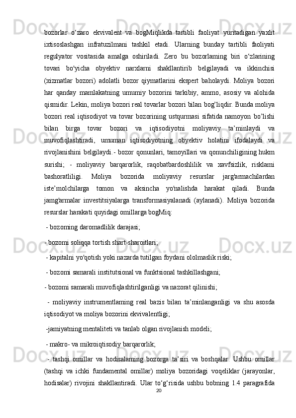 bozorlar   o‘zaro   ekvivalent   va   bogMiqlikda   tartibli   faoliyat   yuritadigan   yaxlit
ixtisoslashgan   infratuzilmani   tashkil   etadi.   Ularning   bunday   tartibli   faoliyati
regulyator   vositasida   amalga   oshiriladi.   Zero   bu   bozorlaming   biri   o‘zlarining
tovari   bo'yicha   obyektiv   narxlarni   shakllantirib   belgilayadi   va   ikkinchisi
(xizmatlar   bozori)   adolatli   bozor   qiymatlarini   ekspert   baholaydi.   Moliya   bozori
har   qanday   mamlakatning   umumiy   bozorini   tarkibiy,   ammo,   asosiy   va   alohida
qismidir. Lekin, moliya bozori real tovarlar bozori bilan bog’liqdir. Bunda moliya
bozori   real   iqtisodiyot   va   tovar   bozorining   ustqurmasi   sifatida   namoyon   bo’lishi
bilan   birga   tovar   bozori   va   iqtisodiyotni   moliyaviy   ta’minlaydi   va
muvofiqlashtiradi,   umuman   iqtisodiyotning   obyektiv   holatini   ifodalaydi   va
rivojlanishini  belgilaydi.- bozor qonunlari, tamoyillari va qonunchiligining hukm
surishi;   -   moliyaviy   barqarorlik,   raqobatbardoshlilik   va   xavfsizlik,   risklami
bashoratliligi.   Moliya   bozorida   moliyaviy   resurslar   jarg'armachilardan
iste’molchilarga   tomon   va   aksincha   yo'nalishda   harakat   qiladi.   Bunda
jamg'armalar   investitsiyalarga   transformasiyalanadi   (aylanadi).   Moliya   bozorida
resurslar harakati quyidagi omillarga bogMiq:
  - bozoming daromadlilik darajasi; 
- bozomi soliqqa tortish shart-sharoitlari;
 - kapitalni yo'qotish yoki nazarda tutilgan foydani ololmaslik riski;
 - bozomi samarali institutsional va funktsional tashkillashgani; 
- bozomi samarali muvofiqlashtirilganligi va nazorat qilinishi;
  -   moliyaviy   instrumentlaming   real   bazis   bilan   ta’minlanganligi   va   shu   asosda
iqtisodiyot va moliya bozorini ekvivalentligi;
 -jamiyatning mentaliteti va tanlab olgan rivojlanish modeli;
 - makro- va mikroiqtisodiy barqarorlik;
  -   tashqi   omillar   va   hodisalaming   bozorga   ta’siri   va   boshqalar.   Ushbu   omillar
(tashqi   va   ichki   fundamental   omillar)   moliya   bozoridagi   voqeliklar   (jarayonlar,
hodisalar)   rivojini   shakllantiradi.   Ular   to‘g‘risida   ushbu   bobning   1.4   paragrafida
20 
