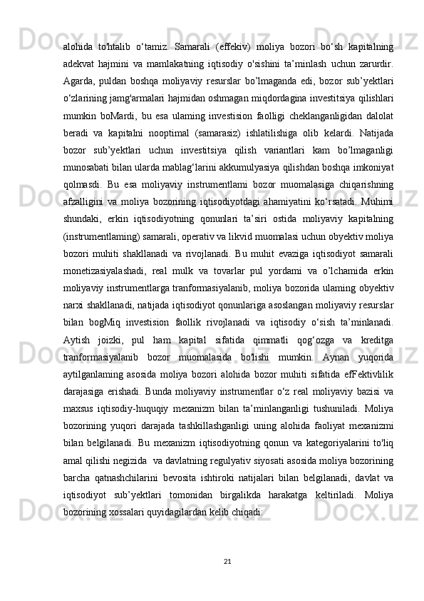 alohida   to'htalib   o‘tamiz.   Samarali   (effekiv)   moliya   bozori   bo‘sh   kapitalning
adekvat   hajmini   va   mamlakatning   iqtisodiy   o'sishini   ta’minlash   uchun   zarurdir.
Agarda,   puldan   boshqa   moliyaviy   resurslar   bo’lmaganda   edi,   bozor   sub’yektlari
o‘zlarining jamg'armalari hajmidan oshmagan miqdordagina investitsiya qilishlari
mumkin   boMardi,   bu   esa   ulaming   investision   faolligi   cheklanganligidan   dalolat
beradi   va   kapitalni   nooptimal   (samarasiz)   ishlatilishiga   olib   kelardi.   Natijada
bozor   sub’yektlari   uchun   investitsiya   qilish   variantlari   kam   bo’lmaganligi
munosabati bilan ularda mablag‘larini akkumulyasiya qilishdan boshqa imkoniyat
qolmasdi.   Bu   esa   moliyaviy   instrumentlami   bozor   muomalasiga   chiqarishning
afzalligini   va   moliya   bozorining   iqtisodiyotdagi   ahamiyatini   ko‘rsatadi.   Muhimi
shundaki,   erkin   iqtisodiyotning   qonunlari   ta’siri   ostida   moliyaviy   kapitalning
(instrumentlaming) samarali, operativ va likvid muomalasi uchun obyektiv moliya
bozori   muhiti   shakllanadi   va   rivojlanadi.   Bu   muhit   evaziga   iqtisodiyot   samarali
monetizasiyalashadi,   real   mulk   va   tovarlar   pul   yordami   va   o’lchamida   erkin
moliyaviy instrumentlarga tranformasiyalanib, moliya bozorida ulaming obyektiv
narxi shakllanadi, natijada iqtisodiyot qonunlariga asoslangan moliyaviy resurslar
bilan   bogMiq   investision   faollik   rivojlanadi   va   iqtisodiy   o‘sish   ta’minlanadi.
Aytish   joizki,   pul   ham   kapital   sifatida   qimmatli   qog‘ozga   va   kreditga
tranformasiyalanib   bozor   muomalasida   bo'lishi   mumkin.   Aynan   yuqorida
aytilganlaming   asosida   moliya   bozori   alohida   bozor   muhiti   sifatida   efFektivlilik
darajasiga   erishadi.   Bunda   moliyaviy   instrumentlar   o‘z   real   moliyaviy   bazisi   va
maxsus   iqtisodiy-huquqiy   mexanizm   bilan   ta’minlanganligi   tushuniladi.   Moliya
bozorining   yuqori   darajada   tashkillashganligi   uning   alohida   faoliyat   mexanizmi
bilan   belgilanadi.   Bu   mexanizm   iqtisodiyotning   qonun   va   kategoriyalarini   to'liq
amal qilishi negizida  va davlatning regulyativ siyosati asosida moliya bozorining
barcha   qatnashchilarini   bevosita   ishtiroki   natijalari   bilan   belgilanadi,   davlat   va
iqtisodiyot   sub’yektlari   tomonidan   birgalikda   harakatga   keltiriladi.   Moliya
bozorining xossalari quyidagilardan kelib chiqadi:
21 