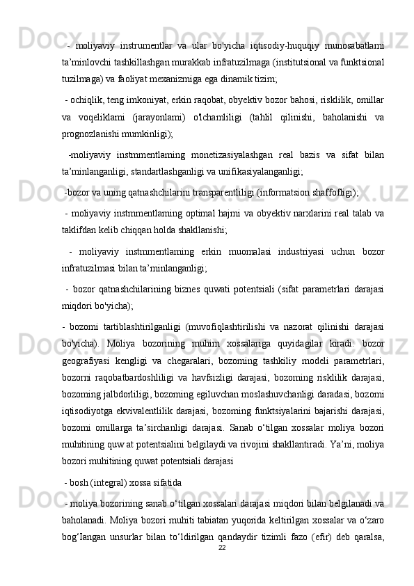   -   moliyaviy   instrumentlar   va   ular   bo'yicha   iqtisodiy-huquqiy   munosabatlami
ta’minlovchi tashkillashgan murakkab infratuzilmaga (institutsional va funktsional
tuzilmaga) va faoliyat mexanizmiga ega dinamik tizim;
 - ochiqlik, teng imkoniyat, erkin raqobat, obyektiv bozor bahosi, risklilik, omillar
va   voqeliklami   (jarayonlami)   o'lchamliligi   (tahlil   qilinishi,   baholanishi   va
prognozlanishi mumkinligi);
  -moliyaviy   instmmentlaming   monetizasiyalashgan   real   bazis   va   sifat   bilan
ta’minlanganligi, standartlashganligi va unifikasiyalanganligi;
 -bozor va uning qatnashchilarini transparentliligi (informatsion shaffofligi);
  - moliyaviy instmmentlaming optimal hajmi va obyektiv narxlarini real talab va
taklifdan kelib chiqqan holda shakllanishi;
  -   moliyaviy   instmmentlaming   erkin   muomalasi   industriyasi   uchun   bozor
infratuzilmasi bilan ta’minlanganligi;
  -   bozor   qatnashchilarining   biznes   quwati   potentsiali   (sifat   parametrlari   darajasi
miqdori bo'yicha); 
-   bozomi   tartiblashtirilganligi   (muvofiqlashtirilishi   va   nazorat   qilinishi   darajasi
bo'yicha).   Moliya   bozorining   muhim   xossalariga   quyidagilar   kiradi:   bozor
geografiyasi   kengligi   va   chegaralari,   bozoming   tashkiliy   modeli   parametrlari,
bozorni   raqobatbardoshliligi   va   havfsizligi   darajasi,   bozoming   risklilik   darajasi,
bozoming jalbdorliligi, bozoming egiluvchan moslashuvchanligi daradasi, bozomi
iqtisodiyotga   ekvivalentlilik   darajasi,   bozoming  funktsiyalarini   bajarishi   darajasi,
bozomi   omillarga   ta’sirchanligi   darajasi.   Sanab   o‘tilgan   xossalar   moliya   bozori
muhitining quw at potentsialini belgilaydi va rivojini shakllantiradi. Ya’ni, moliya
bozori muhitining quwat potentsiali darajasi
 - bosh (integral) xossa sifatida
 - moliya bozorining sanab o‘tilgan xossalari darajasi miqdori bilan belgilanadi va
baholanadi. Moliya bozori muhiti tabiatan yuqorida keltirilgan xossalar va o‘zaro
bog‘Iangan   unsurlar   bilan   to‘ldirilgan   qandaydir   tizimli   fazo   (efir)   deb   qaralsa,
22 