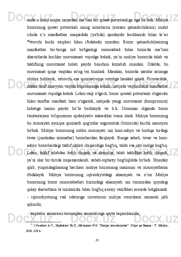 unda u ilmiy nuqtai nazardan ma’lum bir quwat potentsialiga ega bo‘ladi. Moliya
bozorining   quwat   potentsiali   uning   unsurlarini   (asosan   qatnashchilarini)   muhit
ichida   o‘z   manfaatlari   maqsadida   (yo'lida)   qandaydir   kuchlanish   bilan   ta’sir
18
etuvchi   kuchi   miqdori   bilan   ifodalashi   mumkin.   Bozor   qatnashchilarining
manfaatlari   bir-biriga   zid   bo'lganligi   munosabati   bilan   bozorda   ma’lum
sharoitlarda   kuchlar   muvozanati   vujudga   keladi,   ya’ni   moliya   bozorida   talab   va
taklifning   muvozanat   holati   paydo   boiishini   kuzatish   mumkin.   Odatda,   bu
muvozanat   qisqa   vaqtdan   so'ng   tez   buziladi.   Masalan,   bozorda   xaridor   arzonga
olishni   hohlaydi,   sotuvchi   esa   qimmatroqqa   sotishga   harakat   qiladi.   Pirovardida,
ikkala taraf muayyan vaqtda kopromissga keladi, natijada vaqtinchalik manfaatlar
muvozanati vujudga keladi. Lekin vaqt o'tgach, bozor quwati potentsiali o'zgarishi
bilan   taraflar   manfaati   ham   o'zgaradi,   natijada   yangi   muvozanat   (kompromiss)
holatiga   zamin   paydo   bo‘la   boshlaydi   va   h.k.   Umuman   olganda   bozor
tendentsiyasi   to'lqinsimon   spekulyativ   sakrashlar   tusini   oladi.   Moliya   bozorining
bu xususiyati  ayniqsa qimmatli  qog'ozlar  segmentida  (bozorida)  kuchli  namoyon
bo'ladi.   Moliya   bozorining   ushbu   xususiyati   uni   hom-ashyo   va   boshqa   turdagi
tovar   (jumladan   xizmatlar)   bozorlaridan   farqlaydi.   Bunga   sabab,   tovar   va   hom-
ashyo bozorlaridagi taklif ishlab chiqarishga bog'liq, talab esa iste’molga bog'liq.
Lekin,   taklif   talabdan   kelib   chiqadi   va   aksincha,   talab   taklifdan   kelib   chiqadi,
ya’ni  ular  bir-birida mujassamlanib,  sabab-oqibatiy bog'liqlikda bo'ladi.  Shunday
qilib,   у uqoridagilaming   barchasi   moliya   bozorining   mazmuni   va   xususiyatlarini
ifodalaydi.   Moliya   bozorining   iqtisodiyotdagi   ahamiyati   va   o‘rni   Moliya
bozorining   bozor   munosabatlari   tizimidagi   ahamiyati   uni   tomonidan   quyidagi
qulay sharoitlami ta’minlanishi bilan bog'liq asosiy vazifalari asosida belgilanadi:
-   iqtisodiyotning   real   sektoriga   investision   moliya   resurslami   samarali   jalb
qilinishi;
 - kapitalni samarasiz tarmoqdan samaralisiga qayta taqsimlanishi;
18
  1.Vaxobov A.V., Xojibakiev Sh.X., Mo’minov N.G. “Xorijiy investitsiyalar”. O’quv qo’llanma.- T.: Moliya,
2010.-328 b.
23 