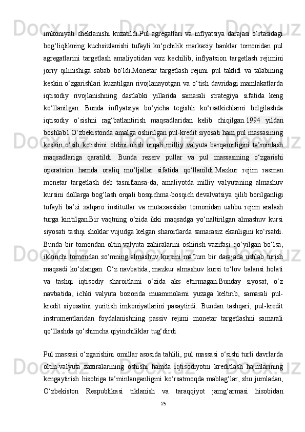 imkoniyati   cheklanishi   kuzatildi.Pul   agregatlari   va   inflyatsiya   darajasi   o‘rtasidagi
bog‘liqlikning   kuchsizlanishi   tufayli   ko‘pchilik   markaziy   banklar   tomonidan   pul
agregatlarini   targetlash   amaliyotidan   voz   kechilib,   inflyatsion   targetlash   rejimini
joriy   qilinishiga   sabab   bo‘ldi.Monetar   targetlash   rejimi   pul   taklifi   va   talabining
keskin o‘zgarishlari kuzatilgan rivojlanayotgan va o‘tish davridagi mamlakatlarda
iqtisodiy   rivojlanishning   dastlabki   yillarida   samarali   strategiya   sifatida   keng
ko‘llanilgan.   Bunda   inflyatsiya   bo‘yicha   tegishli   ko‘rsatkichlarni   belgilashda
iqtisodiy   o‘sishni   rag‘batlantirish   maqsadlaridan   kelib   chiqilgan. 1994   yildan
boshlab1   O‘zbekistonda amalga oshirilgan pul-kredit siyosati ham pul massasining
keskin   o‘sib   ketishini   oldini   olish   orqali   milliy   valyuta   barqarorligini   ta’minlash
maqsadlariga   qaratildi.   Bunda   rezerv   pullar   va   pul   massasining   o‘zgarishi
operatsion   hamda   oraliq   mo‘ljallar   sifatida   qo‘llanildi. Mazkur   rejim   rasman
monetar   targetlash   deb   tasniflansa-da,   amaliyotda   milliy   valyutaning   almashuv
kursini dollarga bog‘lash orqali bosqichma-bosqich devalvatsiya qilib borilganligi
tufayli   ba’zi   xalqaro   institutlar   va   mutaxassislar   tomonidan   ushbu   rejim   aralash
turga   kiritilgan.Bir   vaqtning   o‘zida   ikki   maqsadga   yo‘naltirilgan   almashuv   kursi
siyosati tashqi shoklar vujudga kelgan sharoitlarda samarasiz ekanligini ko‘rsatdi.
Bunda   bir   tomondan   oltin-valyuta   zahiralarini   oshirish   vazifasi   qo‘yilgan   bo‘lsa,
ikkinchi   tomondan   so‘mning  almashuv   kursini   ma’lum   bir   darajada   ushlab   turish
maqsadi   ko‘zlangan.   O‘z   navbatida,   mazkur   almashuv   kursi   to‘lov   balansi   holati
va   tashqi   iqtisodiy   sharoitlarni   o‘zida   aks   ettirmagan.Bunday   siyosat,   o‘z
navbatida,   ichki   valyuta   bozorida   muammolarni   yuzaga   keltirib,   samarali   pul-
kredit   siyosatini   yuritish   imkoniyatlarini   pasaytirdi.   Bundan   tashqari,   pul-kredit
instrumentlaridan   foydalanishning   passiv   rejimi   monetar   targetlashni   samarali
qo‘llashda qo‘shimcha qiyinchiliklar tug‘dirdi.
Pul massasi  o‘zgarishini omillar asosida tahlili, pul massasi o‘sishi turli davrlarda
oltin-valyuta   zaxiralarining   oshishi   hamda   iqtisodiyotni   kreditlash   hajmlarining
kengaytirish   hisobiga   ta’minlanganligini   ko‘rsatmoqda   mablag‘lar,   shu   jumladan,
O‘zbekiston   Respublikasi   tiklanish   va   taraqqiyot   jamg‘armasi   hisobidan
25 