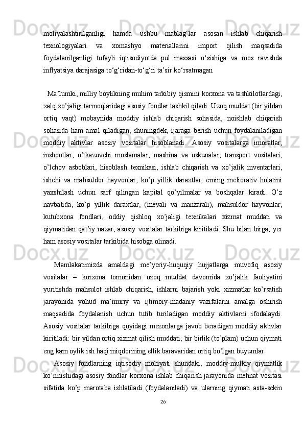 moliyalashtirilganligi   hamda   ushbu   mablag‘lar   asosan   ishlab   chiqarish
texnologiyalari   va   xomashyo   materiallarini   import   qilish   maqsadida
foydalanilganligi   tufayli   iqtisodiyotda   pul   massasi   o‘sishiga   va   mos   ravishda
inflyatsiya darajasiga to‘g‘ridan-to‘g‘ri ta’sir ko‘rsatmagan
    Ma’lumki, milliy boylikning muhim tarkibiy qismini korxona va tashkilotlardagi,
xalq xo’jaligi tarmoqlaridagi asosiy fondlar tashkil qiladi. Uzoq muddat (bir yildan
ortiq   vaqt)   mobaynida   moddiy   ishlab   chiqarish   sohasida,   noishlab   chiqarish
sohasida   ham   amal   qiladigan,   shuningdek,   ijaraga   berish   uchun   foydalaniladigan
moddiy   aktivlar   asosiy   vositalar   hisoblanadi.   Asosiy   vositalarga   imoratlar,
inshootlar,   o’tkazuvchi   moslamalar,   mashina   va   uskunalar,   transport   vositalari,
o’lchov   asboblari,   hisoblash   texnikasi,   ishlab   chiqarish   va   xo’jalik   inventarlari,
ishchi   va   mahsuldor   hayvonlar,   ko’p   yillik   daraxtlar,   erning   meliorativ   holatini
yaxshilash   uchun   sarf   qilingan   kapital   qo’yilmalar   va   boshqalar   kiradi.   O’z
navbatida,   ko’p   yillik   daraxtlar,   (mevali   va   manzarali),   mahsuldor   hayvonlar,
kutubxona   fondlari,   oddiy   qishloq   xo’jaligi   texnikalari   xizmat   muddati   va
qiymatidan   qat’iy   nazar,   asosiy   vositalar   tarkibiga   kiritiladi.   Shu   bilan   birga,   yer
ham asosiy vositalar tarkibida hisobga olinadi. 
Mamlakatimizda   amaldagi   me’yoriy-huquqiy   hujjatlarga   muvofiq   asosiy
vositalar   –   korxona   tomonidan   uzoq   muddat   davomida   xo’jalik   faoliyatini
yuritishda   mahsulot   ishlab   chiqarish,   ishlarni   bajarish   yoki   xizmatlar   ko’rsatish
jarayonida   yohud   ma’muriy   va   ijtimoiy-madaniy   vazifalarni   amalga   oshirish
maqsadida   foydalanish   uchun   tutib   turiladigan   moddiy   aktivlarni   ifodalaydi.
Asosiy   vositalar   tarkibiga   quyidagi   mezonlarga   javob   beradigan   moddiy   aktivlar
kiritiladi: bir yildan ortiq xizmat qilish muddati; bir birlik (to’plam) uchun qiymati
eng kam oylik ish haqi miqdorining ellik baravaridan ortiq bo’lgan buyumlar.
Asosiy   fondlarning   iqtisodiy   mohiyati   shundaki,   moddiy-mulkiy   qiymatlik
ko’rinishidagi  asosiy  fondlar   korxona  ishlab   chiqarish  jarayonida  mehnat  vositasi
sifatida   ko’p   marotaba   ishlatiladi   (foydalaniladi)   va   ularning   qiymati   asta-sekin
26 