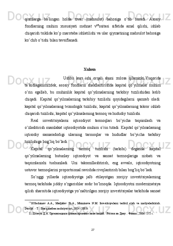 qismlarga   bo’lingan   holda   tovar   (mahsulot)   bahosiga   o’tib   boradi.   Asosiy
fondlarning   muhim   xususiyati   mehnat   v 19
ositasi   sifatida   amal   qilishi,   ishlab
chiqarish tsiklida ko’p marotaba ishlatilishi va ular qiymatining mahsulot bahosiga
ko’chib o’tishi bilan tavsiflanadi. 
                                                          Xulosa
                              Ushbu   kurs   ishi   orqali   shuni   xulosa   qilamizki, Yuqorida
ta’kidlaganimizdek,   asosiy   fondlarni   shakllantirishda   kapital   qo’yilmalar   muhim
o’rin   egallab,   bu   muhimlik   kapital   qo’yilmalarning   tarkibiy   tuzilishidan   kelib
chiqadi.   Kapital   qo’yilmalarning   tarkibiy   tuzilishi   quyidagilarni   qamrab   oladi:
kapital   qo’yilmalarning   texnologik  tuzilishi;   kapital   qo’yilmalarning  takror   ishlab
chiqarish tuzilishi; kapital qo’yilmalarning tarmoq va hududiy tuzilishi.
Real   investitsiyalarni   iqtisodiyot   tarmoqlari   bo’yicha   taqsimlash   va
o’zlashtirish mamlakat iqtisodiyotida muhim o’rin tutadi. Kapital qo’yilmalarning
iqtisodiy   samaradorligi   ularning   tarmoqlar   va   hududlar   bo’yicha   tarkibiy
tuzilishiga bog’liq bo’ladi.
Kapital   qo’yilmalarning   tarmoq   tuzilishi   (tarkibi)   deganda   kapital
qo’yilmalarning   butunlay   iqtisodiyot   va   sanoat   tarmoqlariga   nisbati   va
taqsimlanishi   tushuniladi.   Uni   takomillashtirish,   eng   avvalo,   iqtisodiyotning
ustuvor tarmoqlarini proportsional ravishda rivojlantirish bilan bog’liq bo’ladi. 
So’nggi   yillarda   iqtisodiyotga   jalb   etilayotgan   xorijiy   investitsiyalarning
tarmoq tarkibida jiddiy o’zgarishlar sodir bo’lmoqda. Iqtisodiyotni modernizatsiya
qilish sharoitida iqtisodiyotga yo’naltirilgan xorijiy investitsiyalar tarkibida sanoat
19
10Xashimov   A.A.,   Madjidov   Sh.A.,   Muminova   N.M.   Investitsiyalarni   tashkil   etish   va   moliyalashtirish.
Darslik. - T.: Sharq matbaa nashriyot uyi, 2014.-208 b.
11.Шевчук Д.А. Организация и финансирование инвестиций. -Ростов на Дону.: Феникс, 2006.-272 с.
27 