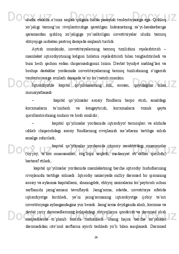 ulushi  etakchi  o’rinni  saqlab  qolgani  holda pasayish  tendentsiyasiga  ega. Qishloq
xo’jaligi   tarmog’ini   rivojlantirishga   qaratilgan   hukumatning   sa’yi-harakatlariga
qaramasdan   qishloq   xo’jaligiga   yo’naltirilgan   investitsiyalar   ulushi   tarmoq
ehtiyojiga nisbatan pastroq darajada saqlanib turibdi. 
Aytish   mumkinki,   investitsiyalarning   tarmoq   tuzilishini   rejalashtirish   –
mamlakat   iqtisodiyotining   kelgusi   holatini   rejalashtirish   bilan   tenglashtiriladi   va
buni   hech   qachon   esdan   chiqarmasligimiz   lozim.   Davlat   byudjet   mablag’lari   va
boshqa   dastaklar   yordamida   investitsiyalarning   tarmoq   tuzilishining   o’zgarish
tendentsiyasiga sezilarli darajada ta’sir ko’rsatish mumkin. 
Iqtisodiyotda   kapital   qo’yilmalarning   roli,   asosan,   quyidagilar   bilan
xususiyatlanadi:
–   kapital   qo’yilmalar   asosiy   fondlarni   barpo   etish,   amaldagi
korxonalarni   ta’mirlash   va   kengaytirish,   korxonalarni   texnik   qayta
qurollantirishning muhim va bosh omilidir; 
–   kapital   qo’yilmalar   yordamida   iqtisodiyot   tarmoqlari   va   alohida
ishlab   chiqarishdagi   asosiy   fondlarning   rivojlanish   sur’atlarini   tartibga   solish
amalga oshiriladi;
–   kapital   qo’yilmalar   yordamida   ijtimoiy   xarakterdagi   muammolar
(uy-joy,   ta’lim   muassasalari,   sog’liqni   saqlash,   madaniyat   ob’ektlari   qurilishi)
bartaraf etiladi;
  kapital   qo’yilmalar   yordamida   mamlakatning   barcha   iqtisodiy   hududlarining
rivojlanishi   tartibga   solinadi   .Iqtisodiy   nazariyada   milliy   daromad   bir   qismining
asosiy va aylanma kapitallarni, shuningdek, ehtiyoj zaxiralarini ko’paytirish uchun
sarflanishi   jamg’armani   tavsiflaydi.   Jamg’arma,   odatda,   investitsiya   sifatida
iqtisodiyotga   kiritiladi,   ya’ni   jamg’armaning   iqtisodiyotga   ijobiy   ta’siri
investitsiyaga aylangandagina yuz beradi. Jamg’arma deyilganda aholi, korxona va
davlat  joriy daromadlarining kelajakdagi  ehtiyojlarini  qondirish va  daromad olish
maqsadlarida   to’planib   borishi   tushuniladi.   Uning   hajmi   barcha   xo’jaliklar
daromadidan   iste’mol   sarflarini   ayirib   tashlash   yo’li   bilan   aniqlanadi.   Daromad
28 