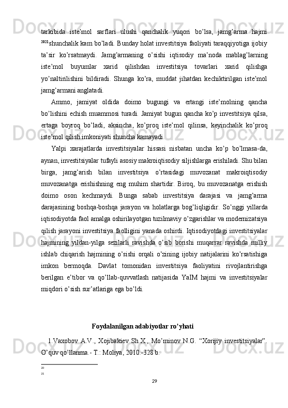 tarkibida   iste’mol   sarflari   ulushi   qanchalik   yuqori   bo’lsa,   jamg’arma   hajmi
20 21
shunchalik kam bo’ladi. Bunday holat investitsiya faoliyati taraqqiyotiga ijobiy
ta’sir   ko’rsatmaydi.   Jamg’armaning   o’sishi   iqtisodiy   ma’noda   mablag’larning
iste’mol   buyumlar   xarid   qilishdan   investitsiya   tovarlari   xarid   qilishga
yo’naltirilishini   bildiradi.   Shunga   ko’ra,   muddat   jihatdan   kechiktirilgan   iste’mol
jamg’armani anglatadi. 
Ammo,   jamiyat   oldida   doimo   bugungi   va   ertangi   iste’molning   qancha
bo’lishini  echish muammosi  turadi. Jamiyat  bugun qancha ko’p investitsiya qilsa,
ertaga   boyroq   bo’ladi,   aksincha,   ko’proq   iste’mol   qilinsa,   keyinchalik   ko’proq
iste’mol qilish imkoniyati shuncha kamayadi. 
Yalpi   xarajatlarda   investitsiyalar   hissasi   nisbatan   uncha   ko’p   bo’lmasa-da,
aynan, investitsiyalar tufayli asosiy makroiqtisodiy siljishlarga erishiladi. Shu bilan
birga,   jamg’arish   bilan   investitsiya   o’rtasidagi   muvozanat   makroiqtisodiy
muvozanatga   erishishning   eng   muhim   shartidir.   Biroq,   bu   muvozanatga   erishish
doimo   oson   kechmaydi.   Bunga   sabab   investitsiya   darajasi   va   jamg’arma
darajasining   boshqa-boshqa   jarayon   va   holatlarga   bog’liqligidir.   So’nggi   yillarda
iqtisodiyotda faol amalga oshirilayotgan tuzilmaviy o’zgarishlar va modernizatsiya
qilish jarayoni investitsiya faolligini yanada oshirdi. Iqtisodiyotdagi investitsiyalar
hajmining   yildan-yilga   sezilarli   ravishda   o’sib   borishi   muqarrar   ravishda   milliy
ishlab   chiqarish   hajmining   o’sishi   orqali   o’zining   ijobiy   natijalarini   ko’rsatishiga
imkon   bermoqda.   Davlat   tomonidan   investitsiya   faoliyatini   rivojlantirishga
berilgan   e’tibor   va   qo’llab-quvvatlash   natijasida   YaIM   hajmi   va   investitsiyalar
miqdori o’sish sur’atlariga ega bo’ldi. 
                               Foydalanilgan adabiyotlar ro’yhati
1.Vaxobov   A.V.,   Xojibakiev   Sh.X.,   Mo’minov   N.G.   “Xorijiy   investitsiyalar”.
O’quv qo’llanma.- T.: Moliya, 2010.-328 b.
20
21
29 