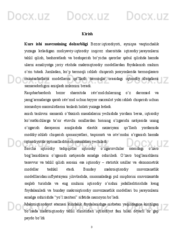                                                          Kirish 
Kurs   ishi   mavzusining   dolzarbligi   Bozor   iqtisodiyoti ,   ayniqsa   vaqtinchalik
yuzaga   keladigan   moliyaviy-iqtisodiy   inqiroz   sharoitida   iqtisodiy   jarayonlarni
tahlil   qilish ,   bashoratlash   va   boshqarish   bo’yicha   qarorlar   qabul   qilishda   hamda
ularni   amaliyotga   joriy   etishda   makroiqtisodiy   modellardan   foydalanish   muhim
o’rin   tutadi.   Jumladan ,   ko’p   tarmoqli   ishlab   chiqarish   jarayonlarida   tarmoqlararo
munosabatlarni   modellarini   qo’llash,   tarmoqlar   orasidagi   iqtisodiy   aloqalarni
samaradorligini aniqlash imkonini beradi.
Raqobarbardosh   bozor   sharoitida   iste’molchilarning   o’z   daromad   va
jamg’armalariga qarab iste’mol uchun tayyor maxsulot yoki ishlab chiqarish uchun
xomashyo maxsulotlarini tanlash holati yuzaga keladi.
anish   tanlovni   samarali   o’tkazish   masalalarini   yechishda   yordam   bersa ,   iqtisodiy
ko’rsatkichlarga   ta’sir   etuvchi   omillardan   birining   o’zgarishi   natijasida   uning
o’zgarish   darajasini   aniqlashda   elastik   nazariyani   qo’llash   yordamida
moddiy   ishlab   chiqarish   qonuniyatlari ,   taqsimoti   va   iste’molni   o’rganish   hamda
iqtisodiyotda optimallashtirish masalalari yechiladi.
Barcha   iqtisodiy   tadqiqotlar   iqtisodiy   o’zgaruvchilar   orasidagi   o’zaro
bog’lanishlarni   o’rganish   natijasida   amalga   oshiriladi.   O’zaro   bog’lanishlarni
tasavvur   va   tahlil   qilish   asosini   esa   iqtisodiy   –   statistik   usullar   va   ekonometrik
modellar   tashkil   etadi.   Bunday   makroiqtisodiy   muvozanatlik
modelllaridan   inflyatsiyani   jilovlashda ,   muomaladagi   pul   miqdorini   muvozanatda
saqlab   turishda   va   eng   muhimi   iqtisodiy   o’sishni   jadallashtirishda   keng
foydalaniladi   va   bunday   makroiqtisodiy   muvozanatlik   modellari   bu   jarayonlarni
amalga oshirishda “yo’l xaritasi” sifatida namoyon bo’ladi.
Makroiqtisodiyot   atamasi   kundalik   foydalanishga   nisbatan   yaqindagina   kiritilgan
bo‘lsada   makroiqtisodiy   tahlil   elimentlari   iqtisodiyot   fani   bilan   deyarli   bir   gap
paydo bo‘ldi
3 