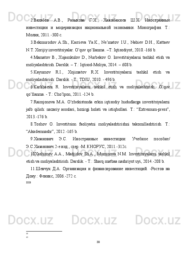 2.Вахабов   А.В.,   Разыкова   Г.Х.,   Хажибакиев   Ш.Х.   Иностранные
инвестиции   и   модернизация   национальной   экономики.   Монография.   Т.:
Молия, 2011.-300 с.  
3.Bekmurodov   A.Sh.,   Karrieva   Ya.K.,   Ne’matov   I.U.,   Nabiev   D.H.,   Kattaev
N.T. Xorijiy investitsiyalar. O’quv qo’llanma. –T.:Iqtisodiyot, 2010.-166 b.
4.Mamatov   B.,   Xujamkulov   D.,   Nurbekov   O.   Investitsiyalarni   tashkil   etish   va
moliyalashtirish. Darslik. – T.: Iqtisod-Moliya, 2014. – 608 b. 
5.Kayumov   R.I.,   Xojimatov   R.X.   Investitsiyalarni   tashkil   etish   va
moliyalashtirish: Darslik. - T.: TDIU, 2010. - 496 b.
6.Karlibaeva   R.   Investitsiyalarni   tashkil   etish   va   moliyalashtirish:   O’quv
qo’llanma. - T.: Cho’lpon, 2011.-124 b.
7.Raimjonova   M.A.   O’zbekistonda   erkin   iqtisodiy   hududlarga   investitsiyalarni
jalb   qilish:   nazariy   asoslari,   hozirgi   holati   va   istiqbollari.   T.:   “Extremum-press”,
2013.-176 b.
8.Toshov   O.   Investitsion   faoliyatni   moliyalashtirishni   takomillashtirish.   T.:
“Akademnashr”, 2012.-165 b.
9.Хазанович   Э.С.   Иностранные   инвестиции:   Учебное   пособие/
Э.С.Хазанович.2-е изд., стер.-М.:КНОРУС, 2011.-312с. 
10Xashimov   A.A.,   Madjidov   Sh.A.,   Muminova   N.M.   Investitsiyalarni   tashkil
etish va moliyalashtirish. Darslik. - T.: Sharq matbaa nashriyot uyi, 2014.-208 b.
11.Шевчук   Д.А.   Организация   и   финансирование   инвестиций.   -Ростов   на
Дону.: Феникс, 2006.-272 с.
22 23
22
23
30 
