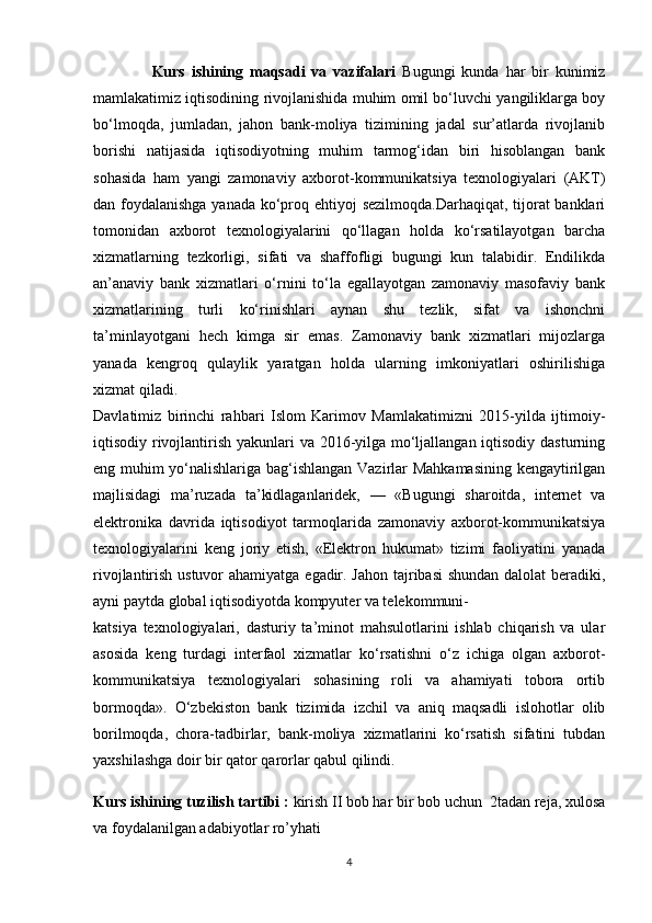                   Kurs   ishining   maqsadi   va   vazifalari   Bugungi   kunda   har   bir   kunimiz
mamlakatimiz iqtisodining rivojlanishida muhim omil bo‘luvchi yangiliklarga boy
bo‘lmoqda,   jumladan,   jahon   bank-moliya   tizimining   jadal   sur’atlarda   rivojlanib
borishi   natijasida   iqtisodiyotning   muhim   tarmog‘idan   biri   hisoblangan   bank
sohasida   ham   yangi   zamonaviy   axborot-kommunikatsiya   texnologiyalari   (AKT)
dan foydalanishga yanada ko‘proq ehtiyoj sezilmoqda.Darhaqiqat, tijorat  banklari
tomonidan   axborot   texnologiyalarini   qo‘llagan   holda   ko‘rsatilayotgan   barcha
xizmatlarning   tezkorligi,   sifati   va   shaffofligi   bugungi   kun   talabidir.   Endilikda
an’anaviy   bank   xizmatlari   o‘rnini   to‘la   egallayotgan   zamonaviy   masofaviy   bank
xizmatlarining   turli   ko‘rinishlari   aynan   shu   tezlik,   sifat   va   ishonchni
ta’minlayotgani   hech   kimga   sir   emas.   Zamonaviy   bank   xizmatlari   mijozlarga
yanada   kengroq   qulaylik   yaratgan   holda   ularning   imkoniyatlari   oshirilishiga
xizmat qiladi.
Davlatimiz   birinchi   rahbari   Islom   Karimov   Mamlakatimizni   2015-yilda   ijtimoiy-
iqtisodiy rivojlantirish yakunlari  va 2016-yilga mo‘ljallangan iqtisodiy dasturning
eng muhim yo‘nalishlariga bag‘ishlangan Vazirlar Mahkamasining kengaytirilgan
majlisidagi   ma’ruzada   ta’kidlaganlaridek,   —   «Bugungi   sharoitda,   internet   va
elektronika   davrida   iqtisodiyot   tarmoqlarida   zamonaviy   axborot-kommunikatsiya
texnologiyalarini   keng   joriy   etish,   «Elektron   hukumat»   tizimi   faoliyatini   yanada
rivojlantirish ustuvor  ahamiyatga egadir. Jahon  tajribasi  shundan dalolat beradiki,
ayni paytda global iqtisodiyotda kompyuter va telekommuni-
katsiya   texnologiyalari,   dasturiy   ta’minot   mahsulotlarini   ishlab   chiqarish   va   ular
asosida   keng   turdagi   interfaol   xizmatlar   ko‘rsatishni   o‘z   ichiga   olgan   axborot-
kommunikatsiya   texnologiyalari   sohasining   roli   va   ahamiyati   tobora   ortib
bormoqda».   O‘zbekiston   bank   tizimida   izchil   va   aniq   maqsadli   islohotlar   olib
borilmoqda,   chora-tadbirlar,   bank-moliya   xizmatlarini   ko‘rsatish   sifatini   tubdan
yaxshilashga doir bir qator qarorlar qabul qilindi.
Kurs ishining tuzilish tartibi :  kirish II bob har bir bob uchun  2tadan reja, xulosa
va foydalanilgan adabiyotlar ro’yhati
4 