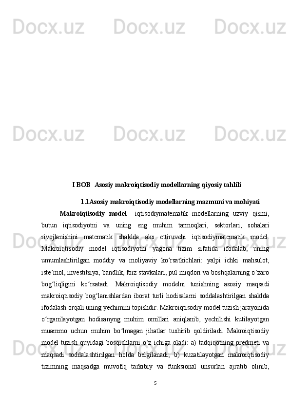                    I BOB  Asosiy makroiqtisodiy modellarning qiyosiy tahlili
                       1.1Asosiy makroiqtisodiy modellarning mazmuni va mohiyati
  Makroiqtisodiy   model   -   iqtisodiymatematik   modellarning   uzviy   qismi,
butun   iqtisodiyotni   va   uning   eng   muhim   tarmoqlari,   sektorlari,   sohalari
rivojlanishini   matematik   shaklda   aks   ettiruvchi   iqtisodiymatematik   model.
Makroiqtisodiy   model   iqtisodiyotni   yagona   tizim   sifatida   ifodalab,   uning
umumlashtirilgan   moddiy   va   moliyaviy   ko rsatkichlari:   yalpi   ichki   mahsulot,ʻ
iste mol, investitsiya, bandlik, foiz stavkalari, pul miqdori va boshqalarning o zaro	
ʼ ʻ
bog liqligini   ko rsatadi.   Makroiqtisodiy   modelni   tuzishning   asosiy   maqsadi
ʻ ʻ
makroiqtisodiy   bog lanishlardan   iborat   turli   hodisalarni   soddalashtirilgan   shaklda	
ʻ
ifodalash orqali uning yechimini topishdir. Makroiqtisodiy model tuzish jarayonida
o rganilayotgan   hodisanyng   muhim   omillari   aniqlanib,   yechilishi   kutilayotgan	
ʻ
muammo   uchun   muhim   bo lmagan   jihatlar   tushirib   qoldiriladi.   Makroiqtisodiy	
ʻ
model   tuzish   quyidagi   bosqichlarni   o z   ichiga   oladi:   a)   tadqiqotning   predmeti   va	
ʻ
maqsadi   soddalashtirilgan   holda   belgilanadi;   b)   kuzatilayotgan   makroiqtisodiy
tizimning   maqsadga   muvofiq   tarkibiy   va   funksional   unsurlari   ajratib   olinib,
5 