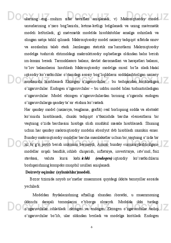 ularning   eng   muhim   sifat   tavsiflari   aniqlanadi;   v)   Makroiqtisodiy   model
unsurlarining   o zaro   bog lanishi,   ketma-ketligi   belgilanadi   va   uning   matematikʻ ʻ
modeli   keltiriladi;   g)   matematik   modelda   hisobkitoblar   amalga   oshiriladi   va
olingan natija tahlil qilinadi. Makroiqtisodiy model nazariy tadqiqot sifatida sinov
va   asoslashni   talab   etadi.   Jamlangan   statistik   ma lumotlarni   Makroiqtisodiy	
ʼ
modelga   tushirish   ehtimoldagi   makroiktisodiy   oqibatlarga   oldindan   baho   berish
im-konini   beradi.   Tarmoklararo   balans,   davlat   daromadlari   va   harajatlari   balansi,
to lov   balanslarini   hisoblash   Makroiqtisodiy   modelga   misol   bo la   oladi.	
ʻ ʻ Model
i qtisodiy ko’rsatkichlar  o’rtasidagi  asosiy  bog’liqliklarni  soddalashtirilgan nazariy
asoslanishi   hisoblanadi   Ekzogen   o’zgaruvchilar   -   bu   tashqaridan   kiritiladigan
o’zgaruvchilar. Endogen o’zgaruvchilar – bu ushbu model  bilan tushuntiriladigan
o’zgaruvchilar.   Model   ekzogen   o’zgaruvchilardan   birining   o’zgarishi   endogen
o’zgaruvchilarga qanday ta’sir etishini ko’rsatadi.
Har   qanday   model   (nazariya,   tenglama ,   grafik)   real   borliqning   sodda   va   abstrakt
ko‘rinishi   hisoblanadi,   chunki   tadqiqot   o‘tkazishda   barcha   elementlarni   bir
vaqtning   o‘zida   barchasini   hisobga   olish   mushkul   masala   hisoblanadi.   Shuning
uchun  har   qanday  makroiqtisodiy   modelni   absolyut  deb  hisoblash  mumkin  emas.
Bunday makroiqtisodiy modellar barcha mamlakatlar uchun bir vaqtning o‘zida bir
xil   to‘g‘ri   javob   berish   imkonini   bermaydi.   Ammo   bunday   «umumiylashtirilgan»
modellar   orqali   bandlik,   ishlab   chiqarish ,   inflatsiya,   investitsiya,   iste’mol,   foiz
stavkasi ,   valuta   kursi   kabi   ichki   (endogen)   iqtisodiy   ko‘rsatkichlarni
boshqarishning kompeks muqobil usullari aniqlanadi.
 Doiraviy oqimlar (aylanishlar)modeli.
       Bozor tizimida noyob ne’matlar muammosi  quyidagi ikkita tamoyillar asosida
y echiladi:
M odeldan   foydalanishning   afzalligi   shundan   iboratki,   u   muammoning
ikkinchi   darajali   tomonlarini   e’tiborga   olmaydi.   Modelda   ikki   turdagi
o’zgaruvchilar   ishlatiladi:   ekzogen   va   endogen.   Ekzogen   o’zgaruvchilar   tashqi
o’zgaruvchilar   bo’lib,   ular   oldindan   beriladi   va   modelga   kiritiladi.   Endogen
6 