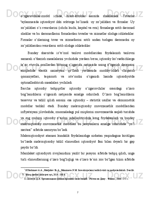 o’zgaruvchilar   model   ichida ,   hisob-kitoblar   asosida   shakllanadi.   Tovarlar
1
aylanmasida   iqtisodiyot   ikki   sektorga   bo’linadi:   uy   xo’jaliklari   va   firmalar.   Uy
xo’jaliklari o’z resurslarini (ishchi kuchi, kapital va erni) firmalarga sotib daromad
oladilar va bu daromadlarini firmalardan tovarlar va xizmatlar olishga ishlatadilar.
Firmalar   o’zlarining   tovar   va   xizmatlarini   sotib   undan   tushgan   daromadni   uy
xo’jaliklaridan resurslarni sotib olishga ishlatadilar.
B unday   sharoitda   is’te’mol   tanlovi   modellaridan   foydalanish   tanlovni
samarali o’tkazish masalalarini yechishda yordam bersa, iqtisodiy ko’rsatkichlarga
ta’sir   etuvchi   omillardan   birining   o’zgarishi   natijasida   uning   o’zgarish   darajasini
aniqlashda   elastik   nazariyani   qo’llash   yordamida   moddiy   ishlab   chiqarish
qonuniyatlari ,   taqsimoti   va   iste’molni   o’rganish   hamda   iqtisodiyotda
optimallashtirish masalalari yechiladi.
Barcha   iqtisodiy   tadqiqotlar   iqtisodiy   o’zgaruvchilar   orasidagi   o’zaro
bog’lanishlarni   o’rganish   natijasida   amalga   oshiriladi.   O’zaro   bog’lanishlarni
tasavvur   va   tahlil   qilish   asosini   esa   iqtisodiy   –   statistik   usullar   va   ekonometrik
modellar   tashkil   etadi.   Bunday   makroiqtisodiy   muvozanatlik   modelllaridan
inflyatsiyani jilovlashda, muomaladagi pul miqdorini muvozanatda saqlab turishda
va   eng   muhimi   iqtisodiy   o’sishni   jadallashtirishda   keng   foydalaniladi   va   bunday
makroiqtisodiy   muvozanatlik   modellari   bu   jarayonlarni   amalga   oshirishda   “yo’l
xaritasi” sifatida namoyon bo’ladi.
Makroiqtisodiyot   atamasi   kundalik   foydalanishga   nisbatan   yaqindagina   kiritilgan
bo‘lsada   makroiqtisodiy   tahlil   elimentlari   iqtisodiyot   fani   bilan   deyarli   bir   gap
paydo bo‘ldi.
Mamlakat   iqtisodiyoti   rivojlanishini  yaxlit  bir   jarayon   sifatida  tadqiq  qilish,   unga
turli  elimentlarining  o‘zaro  bog‘liqligi  va  o‘zaro  ta’siri   xos  bo‘lgan  tizim   sifatida
1
10Xashimov A.A., Madjidov Sh.A., Muminova N.M. Investitsiyalarni tashkil etish va moliyalashtirish. Darslik.
- T.: Sharq matbaa nashriyot uyi, 2014.-208 b.
11.Шевчук Д.А. Организация и финансирование инвестиций. -Ростов на Дону.: Феникс, 2006.-272 с.
  
7 