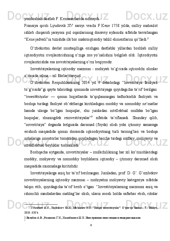 yondoshish dastlab F. Keneasarlarida uchraydi.
Fransiya   qiroli   Lyudovik   XV   saroyi   vrachi   F.Kene   1758   yilda,   milliy   mahsulot
ishlab  chiqarish   jarayoni  pul  oqimlarining  doiraviy  aylanishi   sifatida  tasvirlangan
“Kene jadvali”ni tuzishda ilk bor makroiqtisodiy tahlil elimentlarini qo‘lladi. 2
O’zbekiston   davlat   mustaqilliga   erishgan   dastlabki   yillardan   boshlab   milliy
iqtisodiyotni   rivojlantirishning   o’ziga   xos   yo’nalishini   belgilab   oldi.   Iqtisodiyotni
rivojlantirishda esa investitsiyalarning o’rni beqiyosdir.
Investitsiyalarning   iqtisodiy   mazmun   -   mohiyati   to’g’risida   iqtisodchi   olimlar
o’rtasida xilma – xil fikrlar mavjud. 
O’zbekiston   Respublikasining   2014   yil   9   dekabrdagi   “Investitsiya   faoliyati
to’g’risida”gi  qayta tahrirdagi qonunida investitsiyaga quyidagicha ta’rif berilgan:
“ investitsiyalar   —   qonun   hujjatlarida   ta’qiqlanmagan   tadbirkorlik   faoliyati   va
boshqa   turdagi   faoliyat   ob’ektlariga   kiritiladigan   moddiy   va   nomoddiy   ne’matlar
hamda   ularga   bo’lgan   huquqlar,   shu   jumladan   intellektual   mulkka   bo’lgan
huquqlar,   shuningdek   reinvestitsiyalar” 3
  sifatida   ta’riflanadi.   Shunday   qilib,
“investitsiya”   deganda   kelgusida   daromad   (foyda)   olish   yoki   ijtimoiy   samaraga
erishish   maqsadida   qonun   doirasida   iqtisodiyotning   turli   tarmog’lari   va   boshqa
sohalariga investorlar tomonidan quyiladagan barcha turdagi mulkiy, moliyaviy va
intekllektual boyliklar tushuniladi.
Boshqacha  aytganda, investitsiyalar  – mulkchilikning har  xil  ko’rinishlaridagi
moddiy,   moliyaviy   va   nomoddiy   boyliklarni   iqtisodiy   –   ijtimoiy   daromad   olish
maqsadida muomalaga kiritishdir.
Investitsiyalarga aniq bir ta’rif berilmagan. Jumladan, prof. D. G’. G’ozibekov
investitsiyalarning   iqtisodiy   mazmun   –   mohiyatini   moliyaviy   kategoriya   sifatida
talqin   etib,   quyidagicha   ta’rif   berib   o’tgan:   “Investitsiyalarning   mazmuni   aniq   va
ishonchli   manbalardan   mablag’lar   olish,   ularni   asosli   holda   safarbar   etish,   rikslar
2
  1.Vaxobov A.V., Xojibakiev Sh.X., Mo’minov N.G. “Xorijiy investitsiyalar”. O’quv qo’llanma.- T.: Moliya,
2010.-328 b.
2.Вахабов А.В., Разыкова Г.Х., Хажибакиев Ш.Х. Иностранные инвестиции и модернизация на
3
8 