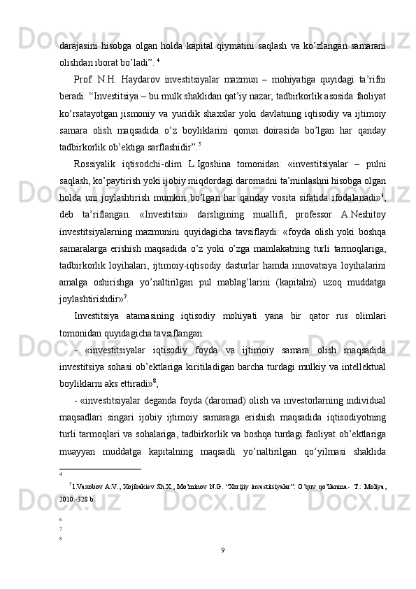 darajasini   hisobga   olgan   holda   kapital   qiymatini   saqlash   va   ko’zlangan   samarani
olishdan iborat bo’ladi”.  4
Prof.   N.H.   Haydarov   investitsiyalar   mazmun   –   mohiyatiga   quyidagi   ta’rifni
beradi: “Investitsiya – bu mulk shaklidan qat’iy nazar, tadbirkorlik asosida faoliyat
ko’rsatayotgan   jismoniy   va   yuridik   shaxslar   yoki   davlatning   iqtisodiy   va  ijtimoiy
samara   olish   maqsadida   o’z   boyliklarini   qonun   doirasida   bo’lgan   har   qanday
tadbirkorlik ob’ektiga sarflashidir”. 5
Rossiyalik   iqtisodchi-olim   L.Igoshina   tomonidan:   «investitsiyalar   –   pulni
saqlash, ko’paytirish yoki ijobiy miqdordagi daromadni ta’minlashni hisobga olgan
holda   uni   joylashtirish   mumkin   bo’lgan   har   qanday   vosita   sifatida   ifodalanadi» 6
,
deb   ta’riflangan.   «Investitsii»   darsligining   muallifi,   professor   A.Neshitoy
investitsiyalarning   mazmunini   quyidagicha   tavsiflaydi:   «foyda   olish   yoki   boshqa
samaralarga   erishish   maqsadida   o’z   yoki   o’zga   mamlakatning   turli   tarmoqlariga,
tadbirkorlik   loyihalari,   ijtimoiy-iqtisodiy   dasturlar   hamda   innovatsiya   loyihalarini
amalga   oshirishga   yo’naltirilgan   pul   mablag’larini   (kapitalni)   uzoq   muddatga
joylashtirishdir» 7
. 
Investitsiya   atamasining   iqtisodiy   mohiyati   yana   bir   qator   rus   olimlari
tomonidan quyidagicha tavsiflangan: 
-   «investitsiyalar   iqtisodiy   foyda   va   ijtimoiy   samara   olish   maqsadida
investitsiya   sohasi   ob’ektlariga  kiritiladigan   barcha   turdagi  mulkiy  va  intellektual
boyliklarni aks ettiradi» 8
;
- «investitsiyalar  deganda foyda (daromad) olish va investorlarning individual
maqsadlari   singari   ijobiy   ijtimoiy   samaraga   erishish   maqsadida   iqtisodiyotning
turli tarmoqlari va sohalariga, tadbirkorlik va boshqa turdagi faoliyat ob’ektlariga
muayyan   muddatga   kapitalning   maqsadli   yo’naltirilgan   qo’yilmasi   shaklida
4
5
1.Vaxobov   A.V.,   Xojibakiev   Sh.X.,   Mo’minov   N.G.   “Xorijiy   investitsiyalar”.   O’quv   qo’llanma.-   T.:   Moliya,
2010.-328 b.
6
7
8
9 