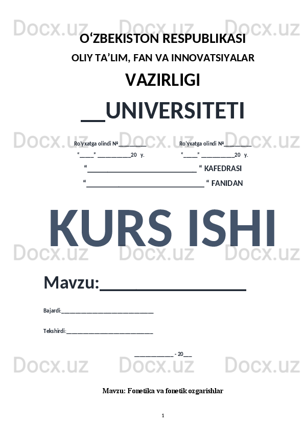 O‘ZBEKISTON RESPUBLIKASI 
OLIY  TA’LIM, FAN  VA INNOVATSIYALAR
VAZIRLIGI
__UNIVERSITETI
Ro’yxatga olindi №__________                          Ro’yxatga olindi №__________
“_____” ____________20   y.                             “_____” ____________20   y.
“___________________________ “ KAFEDRASI
“_____________________________ “ FANIDAN
KURS ISHI 
Mavzu:________________ 
Bajardi:_________________________________
Tekshirdi:_______________________________
______________ - 20___
Mavzu:  Fonetika va fonetik ozgarishlar
1