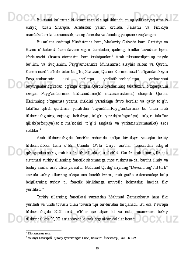 Bu   shuni   ko‘rsatadiki,   eramizdan   oldingi   ikkinchi   ming   yillikdayoq   amaliy
ehtiyoj   bilan   Sharqda,   Arabiston   yarim   orolida,   Falastin   va   Finikiya
mamlakatlarida tilshunoslik, uning fonetika va fonologiya qismi rivojlangan. 
Bu   an’ana   qadimgi   Hindistonda   ham,   Markaziy   Osiyoda   ham,   Gretsiya   va
Rumo   o‘lkalarida   ham   davom   etgan.   Jumladan,   qadimgi   hindlar   tovushlar   tipini
ifodalovchi   shpota   atamasini   ham   ishlatganlar. 2
  Arab   tilshunosligining   paydo
bo‘lishi   va   rivojlanishi   Payg‘ambarimiz   Muhammad   alayhis   salom   va   Quroni
Karim nozil bo‘lishi bilan bog‘liq.Xususan, Quroni Karimn nozil bo‘lgandan keyin
Payg‘ambarimiz   uni   qorilarga   yodlatib,boshqalarga   yetkazishni
buyurganlar,og‘izdan   og‘izga   o‘tgan   Quron   oyatlarining   talaffuzini   o‘zgarganini
sezgan   Payg‘ambarimiz   tilshunoslarni(til   mutaxassislarini)   chaqirib   Quroni
Karimning   o‘zgarmas   yozma   shaklini   yaratishga   fatvo   berdlar   va   qatiy   to‘g‘ri
talaffuz   qilish   qoidasini   yaratishni   buyurdilar.Payg‘ambarimiz   bu   bilan   arab
tilshunosligining   vujudga   kelishiga,   to‘g‘ri   yozish(orfografiya),   to‘g‘ri   talaffuz
qilish(orfoepiya),so‘z   ma’nosini   to‘g‘ri   anglash   va   yetkazish(semantika)   asos
soldilar. 3
 
Arab   tilshunosligida   fonetika   sohasida   qo‘lga   kiritilgan   yutuqlar   turkiy
tilshunoslikka   ham   o‘tdi.   Chunki   O‘rta   Osiyo   arablar   tomonidan   ishg‘ol
qilingandan so‘ng arab tili fan tili sifatida e’tirof etildi. Garchi arab tilining fonetik
sistemasi   turkiy   tillarning   fonetik   sistemasiga   mos   tushmasa-da,   barcha   ilmiy   va
badiiy asarlar arab tilida yaratildi. Mahmud Qoshg‘ariyning “Devonu lug‘otit turk”
asarida   turkiy   tillarning   o‘ziga   xos   fonetik   tizimi,   arab   grafik   sistemasidagi   ko‘p
belgilarning   turkiy   til   fonetik   birliklariga   muvofiq   kelmasligi   haqida   fikr
yuritiladi. 4
 
Turkiy   tillarning   fonetikasi   yuzasidan   Mahmud   Zamaxshariy   ham   fikr
yuritadi   va   unda   tovush   bilan   tovush   tipi   bir-biridan   farqlanadi.   Bu   esa   Yevropa
tilshunosligida   XIX   asrda   e’tibor   qaratilgan   til   va   nutq   muammosi   turkiy
tilshunoslikda X, XI asrlardayoq kurtak otganidan dalolat beradi. 
3
 Кўрсатилган асар. 
4
 Маҳмуд Қошғарий. Девону луғотит турк. I том, Тошкент: Ўздавнашр, 1963. -Б. 499. 
10 