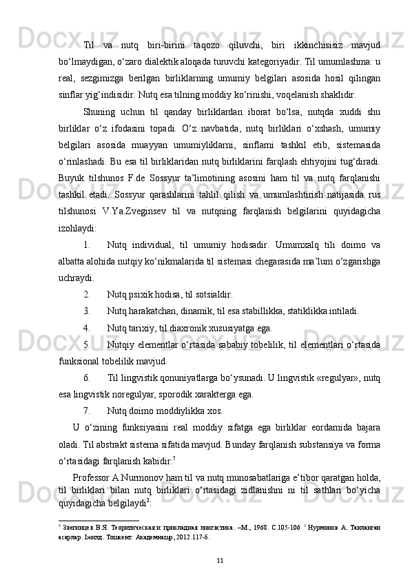 Til   va   nutq   biri-birini   taqozo   qiluvchi,   biri   ikkinchisisiz   mavjud
bo‘lmaydigan, o‘zaro dialektik aloqada turuvchi kategoriyadir. Til umumlashma: u
real,   sezgimizga   berilgan   birliklarning   umumiy   belgilari   asosida   hosil   qilingan
sinflar yig‘indisidir. Nutq esa tilning moddiy ko‘rinishi, voqelanish shaklidir. 
Shuning   uchun   til   qanday   birliklardan   iborat   bo‘lsa,   nutqda   xuddi   shu
birliklar   o‘z   ifodasini   topadi.   O‘z   navbatida,   nutq   birliklari   o‘xshash,   umumiy
belgilari   asosida   muayyan   umumiyliklarni,   sinflarni   tashkil   etib,   sistemasida
o‘rinlashadi. Bu esa til birliklaridan nutq birliklarini farqlash ehtiyojini tug‘diradi.
Buyuk   tilshunos   F.de   Sossyur   ta’limotining   asosini   ham   til   va   nutq   farqlanishi
tashkil   etadi.   Sossyur   qarashlarini   tahlil   qilish   va   umumlashtirish   natijasida   rus
tilshunosi   V.Ya.Zveginsev   til   va   nutqning   farqlanish   belgilarini   quyidagicha
izohlaydi: 
1. Nutq   individual,   til   umumiy   hodisadir.   Umumxalq   tili   doimo   va
albatta alohida nutqiy ko‘nikmalarida til sistemasi chegarasida ma’lum o‘zgarishga
uchraydi. 
2. Nutq psixik hodisa, til sotsialdir. 
3. Nutq harakatchan, dinamik, til esa stabillikka, statiklikka intiladi. 
4. Nutq tarixiy, til diaxronik xususiyatga ega. 
5. Nutqiy elementlar o‘rtasida sababiy tobelilik, til elementlari o‘rtasida
funksional tobelilik mavjud. 
6. Til lingvistik qonuniyatlarga bo‘ysunadi. U lingvistik «regulyar», nutq
esa lingvistik noregulyar, sporodik xarakterga ega. 
7. Nutq doimo moddiylikka xos. 
U   o‘zining   funksiyasini   real   moddiy   sifatga   ega   birliklar   eordamida   bajara
oladi. Til abstrakt sistema sifatida mavjud. Bunday farqlanish substansiya va forma
o‘rtasidagi farqlanish kabidir. 5
 
Professor A.Nurmonov ham til va nutq munosabatlariga e’tibor qaratgan holda,
til   birliklari   bilan   nutq   birliklari   o‘rtasidagi   zidlanishni   ni   til   sathlari   bo‘yicha
quyidagicha belgilaydi 2
: 
5
  Звегинцев   В.Я.   Теоритическая   и   прикладная   лингвстика.   –М.,   1968.   С.105-106   2
  Нурмонов   А.   Танланган
асарлар. Iжилд. Тошкент: Академнашр, 2012.117-б. 
11 