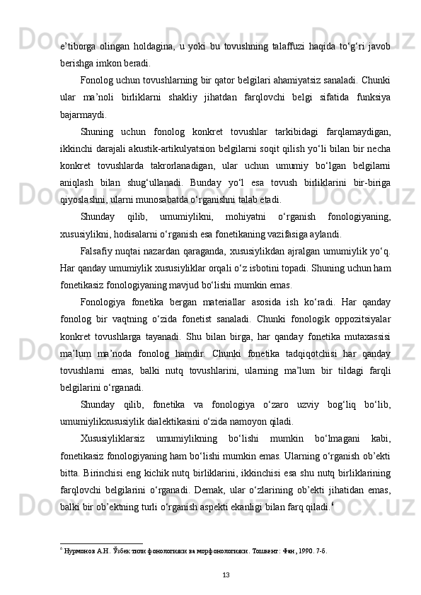 e’tiborga   olingan   holdagina,   u   yoki   bu   tovushning   talaffuzi   haqida   to‘g‘ri   javob
berishga imkon beradi.  
Fonolog uchun tovushlarning bir qator belgilari ahamiyatsiz sanaladi. Chunki
ular   ma’noli   birliklarni   shakliy   jihatdan   farqlovchi   belgi   sifatida   funksiya
bajarmaydi. 
Shuning   uchun   fonolog   konkret   tovushlar   tarkibidagi   farqlamaydigan,
ikkinchi darajali akustik-artikulyatsion belgilarni soqit  qilish yo‘li bilan bir necha
konkret   tovushlarda   takrorlanadigan,   ular   uchun   umumiy   bo‘lgan   belgilarni
aniqlash   bilan   shug‘ullanadi.   Bunday   yo‘l   esa   tovush   birliklarini   bir-biriga
qiyoslashni, ularni munosabatda o‘rganishni talab etadi. 
Shunday   qilib,   umumiylikni,   mohiyatni   o‘rganish   fonologiyaning,
xususiylikni, hodisalarni o‘rganish esa fonetikaning vazifasiga aylandi. 
Falsafiy nuqtai  nazardan qaraganda, xususiylikdan  ajralgan umumiylik yo‘q.
Har qanday umumiylik xususiyliklar orqali o‘z isbotini topadi. Shuning uchun ham
fonetikasiz fonologiyaning mavjud bo‘lishi mumkin emas.  
Fonologiya   fonetika   bergan   materiallar   asosida   ish   ko‘radi.   Har   qanday
fonolog   bir   vaqtning   o‘zida   fonetist   sanaladi.   Chunki   fonologik   oppozitsiyalar
konkret   tovushlarga   tayanadi.   Shu   bilan   birga,   har   qanday   fonetika   mutaxassisi
ma’lum   ma’noda   fonolog   hamdir.   Chunki   fonetika   tadqiqotchisi   har   qanday
tovushlarni   emas,   balki   nutq   tovushlarini,   ularning   ma’lum   bir   tildagi   farqli
belgilarini o‘rganadi. 
Shunday   qilib,   fonetika   va   fonologiya   o‘zaro   uzviy   bog‘liq   bo‘lib,
umumiylikxususiylik dialektikasini o‘zida namoyon qiladi.  
Xususiyliklarsiz   umumiylikning   bo‘lishi   mumkin   bo‘lmagani   kabi,
fonetikasiz fonologiyaning ham bo‘lishi mumkin emas. Ularning o‘rganish ob’ekti
bitta. Birinchisi  eng kichik nutq birliklarini, ikkinchisi  esa  shu  nutq birliklarining
farqlovchi   belgilarini   o‘rganadi.   Demak,   ular   o‘zlarining   ob’ekti   jihatidan   emas,
balki bir ob’ektning turli o‘rganish aspekti ekanligi bilan farq qiladi. 6
 
6
 Нурмонов А.Н. Ўзбек тили фонологияси ва морфонологияси. Тошкент: Фан, 1990. 7-б. 
13 