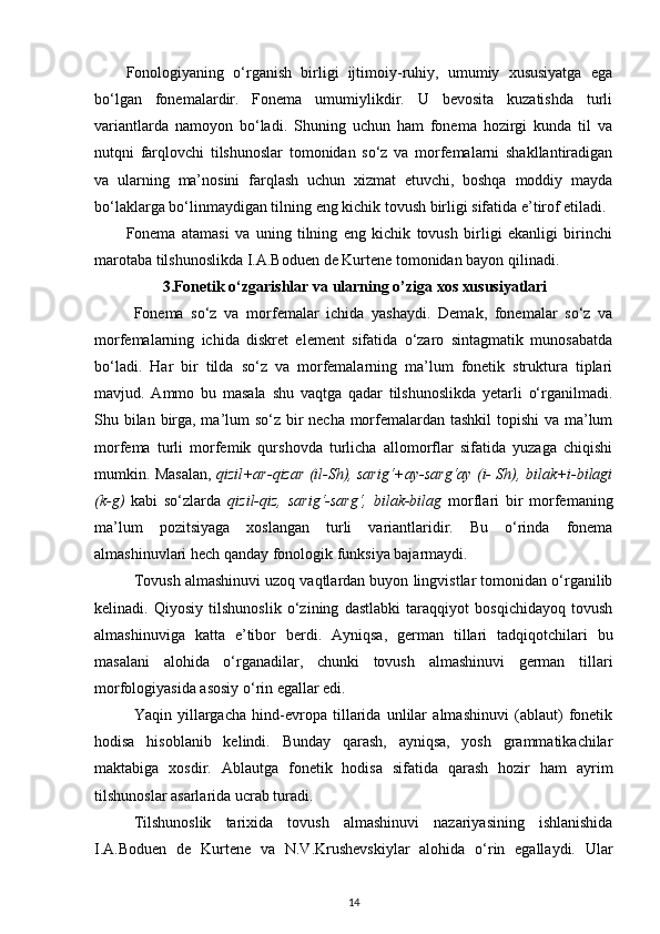 Fonologiyaning   o‘rganish   birligi   ijtimoiy-ruhiy,   umumiy   xususiyatga   ega
bo‘lgan   fonemalardir.   Fonema   umumiylikdir.   U   bevosita   kuzatishda   turli
variantlarda   namoyon   bo‘ladi.   Shuning   uchun   ham   fonema   hozirgi   kunda   til   va
nutqni   farqlovchi   tilshunoslar   tomonidan   so‘z   va   morfemalarni   shakllantiradigan
va   ularning   ma’nosini   farqlash   uchun   xizmat   etuvchi,   boshqa   moddiy   mayda
bo‘laklarga bo‘linmaydigan tilning eng kichik tovush birligi sifatida e’tirof etiladi. 
Fonema   atamasi   va   uning   tilning   eng   kichik   tovush   birligi   ekanligi   birinchi
marotaba tilshunoslikda I.A.Boduen de Kurtene tomonidan bayon qilinadi. 
3.Fonetik o‘zgarishlar va ularning o’ziga xos xususiyatlari
Fonema   so‘z   va   morfemalar   ichida   yashaydi.   Demak,   fonemalar   so‘z   va
morfemalarning   ichida   diskret   element   sifatida   o‘zaro   sintagmatik   munosabatda
bo‘ladi.   Har   bir   tilda   so‘z   va   morfemalarning   ma’lum   fonetik   struktura   tiplari
mavjud.   Ammo   bu   masala   shu   vaqtga   qadar   tilshunoslikda   yetarli   o‘rganilmadi.
Shu bilan birga, ma’lum so‘z bir necha morfemalardan tashkil  topishi  va ma’lum
morfema   turli   morfemik   qurshovda   turlicha   allomorflar   sifatida   yuzaga   chiqishi
mumkin. Masalan,   qizil+ar-qizar (il-Sh), sarig‘+ay-sarg‘ay (i- Sh), bilak+i-bilagi
(k-g)   kabi   so‘zlarda   qizil-qiz,   sarig‘-sarg‘,   bilak-bilag   morflari   bir   morfemaning
ma’lum   pozitsiyaga   xoslangan   turli   variantlaridir.   Bu   o‘rinda   fonema
almashinuvlari hech qanday fonologik funksiya bajarmaydi. 
Tovush almashinuvi uzoq vaqtlardan buyon lingvistlar tomonidan o‘rganilib
kelinadi.   Qiyosiy   tilshunoslik   o‘zining   dastlabki   taraqqiyot   bosqichidayoq   tovush
almashinuviga   katta   e’tibor   berdi.   Ayniqsa,   german   tillari   tadqiqotchilari   bu
masalani   alohida   o‘rganadilar,   chunki   tovush   almashinuvi   german   tillari
morfologiyasida asosiy o‘rin egallar edi. 
Yaqin   yillargacha   hind-evropa   tillarida   unlilar   almashinuvi   (ablaut)   fonetik
hodisa   hisoblanib   kelindi.   Bunday   qarash,   ayniqsa,   yosh   grammatikachilar
maktabiga   xosdir.   Ablautga   fonetik   hodisa   sifatida   qarash   hozir   ham   ayrim
tilshunoslar asarlarida ucrab turadi. 
Tilshunoslik   tarixida   tovush   almashinuvi   nazariyasining   ishlanishida
I.A.Boduen   de   Kurtene   va   N.V.Krushevskiylar   alohida   o‘rin   egallaydi.   Ular
14 